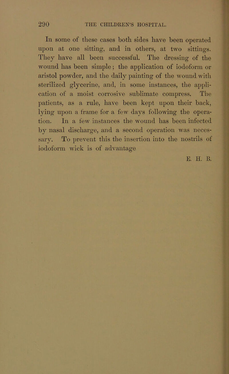 In some of these cases both sides have been operated upon at one sitting, and in others, at two sittings. They have all been successful. The dressing of the wound has been simple; the application of iodoform or aristol powder, and the daily painting of the wound with sterilized glycerine, and, in some instances, the appli- cation of a moist corrosive sublimate compress. The patients, as a rule, have been kept upon their back, lying upon a frame for a few days following the opera- tion. In a few instances the wound has been infected by nasal discharge, and a second operation was neces- sary. To prevent this the insertion into the nostrils of iodoform wick is of advantage