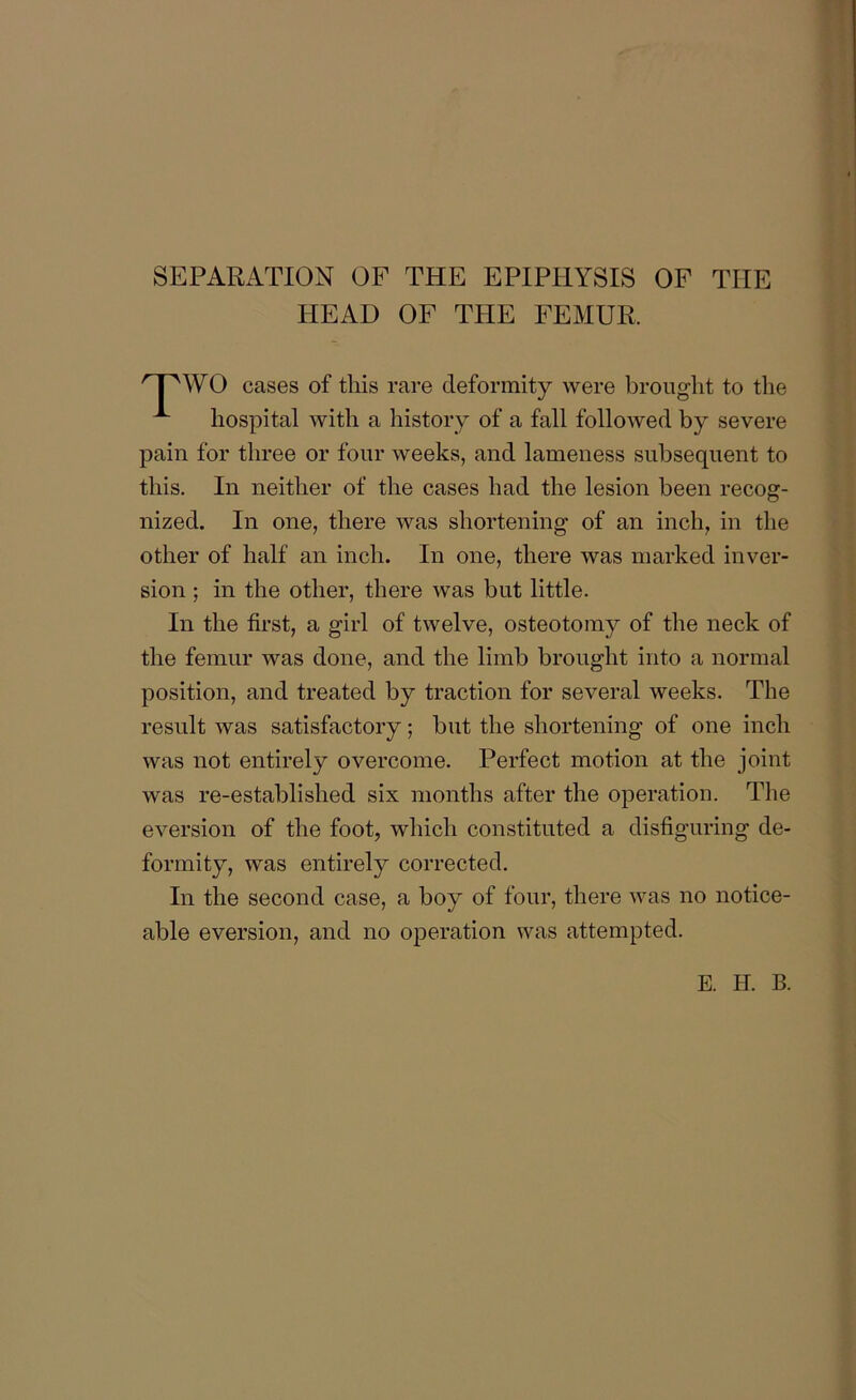 SEPARATION OF THE EPIPHYSIS OF THE HEAD OF THE FEMUR. WO cases of this rare deformity were brought to the hospital with a history of a fall followed by severe pain for three or four weeks, and lameness subsequent to this. In neither of the cases had the lesion been recog- nized. In one, there was shortening of an inch, in the other of half an inch. In one, there was marked inver- sion ; in the other, there was but little. In the first, a girl of twelve, osteotomy of the neck of the femur was done, and the limb brought into a normal position, and treated by traction for several weeks. The result was satisfactory; but the shortening of one inch was not entirely overcome. Perfect motion at the joint was re-established six months after the operation. The eversion of the foot, which constituted a disfiguring de- formity, was entirely corrected. In the second case, a boy of four, there was no notice- able eversion, and no operation was attempted.