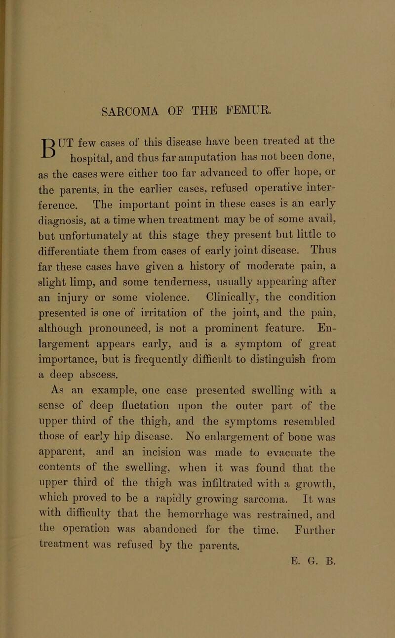 SARCOMA OF THE FEMUR. TOUT few cases of this disease have been treated at the ^ hospital, and thus far amputation has not been done, as the cases were either too far advanced to offer hope, or the parents, in the earlier cases, refused operative inter- ference. The important point in these cases is an early diagnosis, at a time when treatment may be of some avail, but unfortunately at this stage they present but little to differentiate them from cases of early joint disease. Thus far these cases have given a history of moderate pain, a slight limp, and some tenderness, usually appearing after an injury or some violence. Clinically, the condition presented is one of irritation of the joint, and the pain, although pronounced, is not a prominent feature. En- largement appears early, and is a symptom of great importance, but is frequently difficult to distinguish from a deep abscess. As an example, one case presented swelling with a sense of deep Quotation upon the outer part of the upper third of the thigh, and the symptoms resembled those of early hip disease. No enlargement of bone was apparent, and an incision was made to evacuate the contents of the swelling, when it was found that the upper third of the thigh was infiltrated with a growth, which proved to be a rapidly growing sarcoma. It was with difficulty that the hemorrhage was restrained, and the operation was abandoned for the time. Further treatment was refused by the parents.