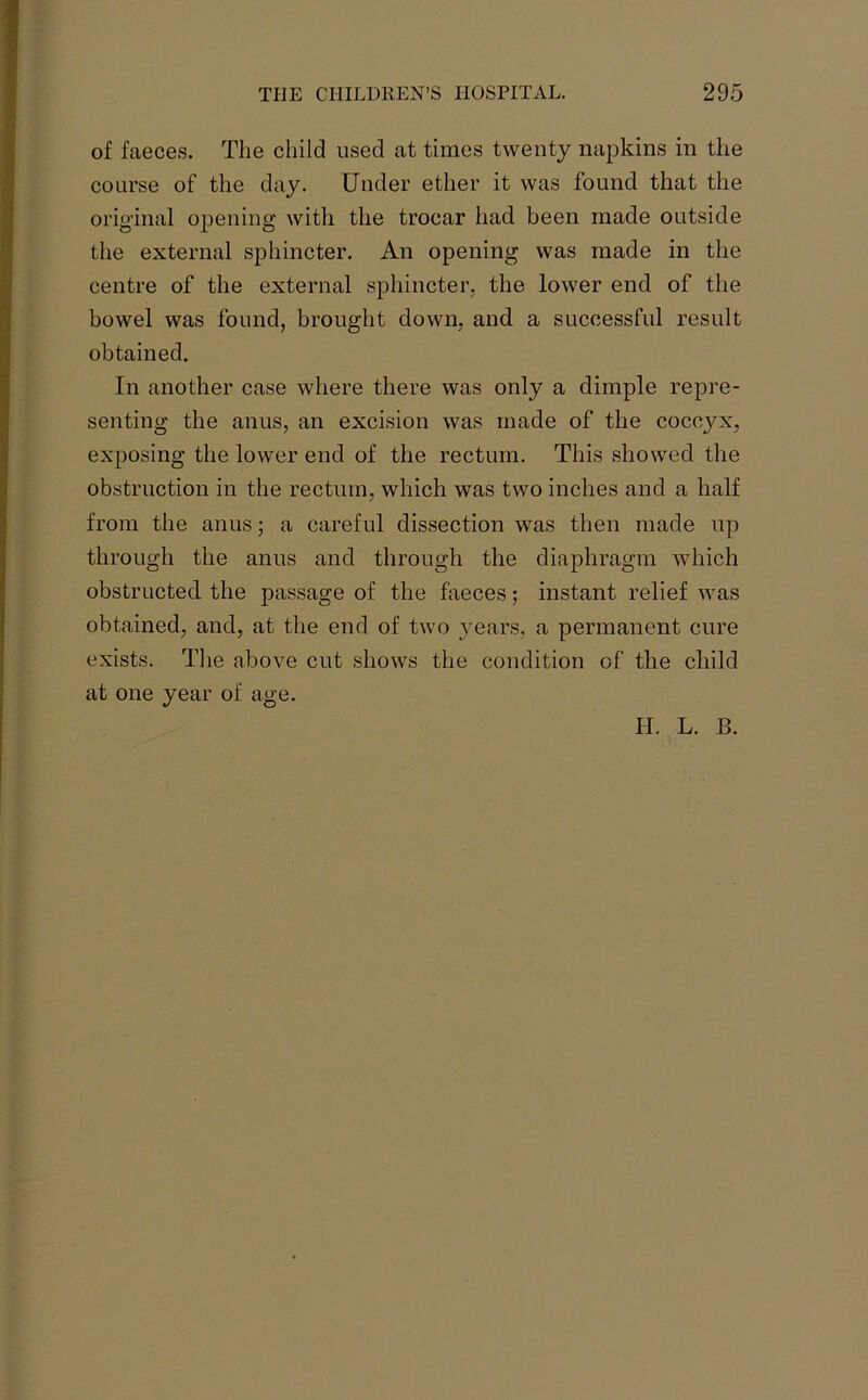 of faeces. The child used at times twenty napkins in the course of the day. Under ether it was found that the original opening with the trocar had been made outside the external sphincter. An opening was made in the centre of the external sphincter, the lower end of the bowel was found, brought down, and a successful result obtained. In another case where there was only a dimple repre- senting the anus, an excision was made of the coccyx, exposing the lower end of the rectum. This showed the obstruction in the rectum, which was two inches and a half from the anus; a careful dissection was then made up through the anus and through the diaphragm which obstructed the passage of the faeces; instant relief was obtained, and, at the end of two years, a permanent cure exists. The above cut shows the condition of the child at one year of age.