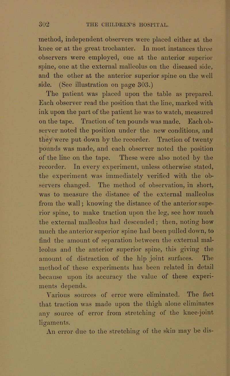 method, independent observers were placed either at the knee or at the great trochanter. In most instances three observers were employed, one at the anterior superior spine, one at the external malleolus on the diseased side, and the other at the anterior superior spine on the well side. (See illustration on page 303.) The patient was placed upon the table as prepared. Each observer read the position that the line, marked with ink upon the part of the patient he was to watch, measured on the tape. Traction of ten pounds was made. Each ob- server noted the position under the new conditions, and they were put down by the recorder. Traction of twenty pounds was made, and each observer noted the position of the line on the tape. These were also noted by the recorder. In every experiment, unless otherwise stated, the experiment was immediately verified with the ob- servers changed. The method of observation, in short, was to measure the distance of the external malleolus from the wall; knowing the distance of the anterior supe- rior spine, to make traction upon the leg, see how much the external malleolus had descended ; then, noting how much the anterior superior spine had been pulled down, to find the amount of separation between the external mal- leolus and the anterior superior spine, this giving the amount of distraction of the hip joint surfaces. The method of these experiments has been related in detail because upon its accuracy the value of these experi- ments depends. Yarious sources of error Avere eliminated. The fact that traction was made upon the thigh alone eliminates any source of error from stretching of the knee-joint ligaments. O An error due to the stretching of the skin may be dis-
