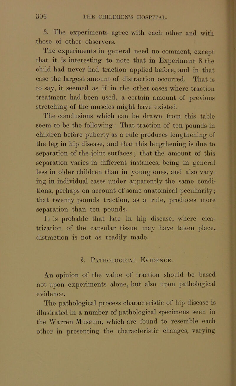 3. The experiments agree with each other and with those of other observers. The experiments in general need no comment, except that it is interesting to note that in Experiment 8 the child had never had traction applied before, and in that case the largest amount of distraction occurred. That is to say, it seemed as if in the other cases where traction treatment had been used, a certain amount of previous stretching of the muscles might have existed. The conclusions which can be drawn from this table seem to be the following: That traction of ten pounds in children before puberty as a rule produces lengthening of the leg in hip disease, and that this lengthening is due to separation of the joint surfaces ; that the amount of this separation varies in different instances, being in general less in older children than in young ones, and also vary- ing in individual cases under apparently the same condi- tions, perhaps on account of some anatomical peculiarity; that twenty pounds traction, as a rule, produces more separation than ten pounds. It is probable that late in hip disease, where cica- trization of the capsular tissue may have taken place, distraction is not as readily made. b. Pathological Evidence. An opinion of the value of traction should be based not upon experiments alone, but also upon pathological evidence. The pathological process characteristic of hip disease is illustrated in a number of pathological specimens seen in the Warren Museum, which are found to resemble eacli other in presenting the characteristic changes, varying