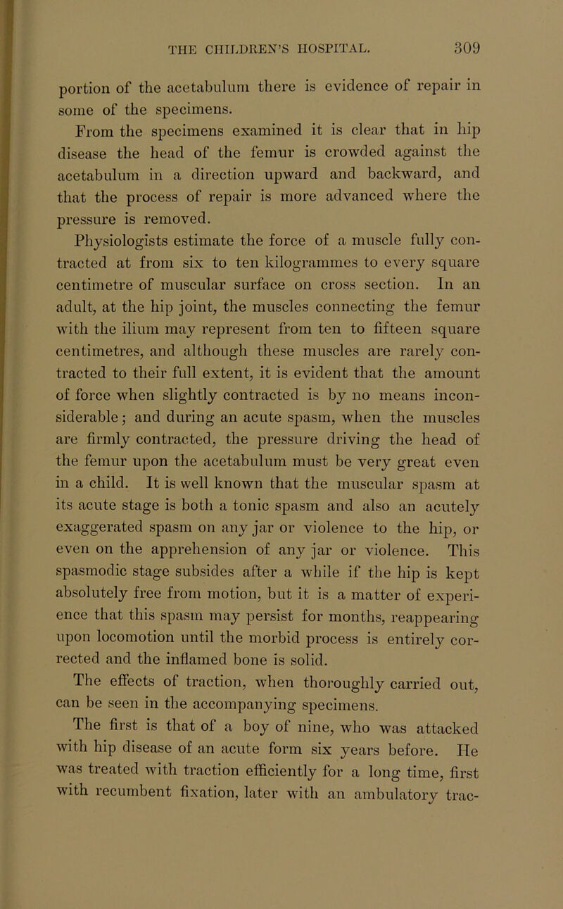 portion of the acetabulum there is evidence of repair in some of the specimens. From the specimens examined it is clear that in hip disease the head of the femur is crowded against the acetabulum in a direction upward and backward, and that the process of repair is more advanced where the pressure is removed. Physiologists estimate the force of a muscle fully con- tracted at from six to ten kilogrammes to every square centimetre of muscular surface on cross section. In an adult, at the hip joint, the muscles connecting the femur with the ilium may represent from ten to fifteen square centimetres, and although these muscles are rarely con- tracted to their full extent, it is evident that the amount of force when slightly contracted is by no means incon- siderable ; and during an acute spasm, when the muscles are firmly contracted, the pressure driving the head of the femur upon the acetabulum must be very great even in a child. It is well known that the muscular spasm at its acute stage is both a tonic spasm and also an acutely exaggerated spasm on any jar or violence to the hip, or even on the apprehension of any jar or violence. This spasmodic stage subsides after a while if the hip is kept absolutely free from motion, but it is a matter of experi- ence that this spasm may persist for months, reappearing upon locomotion until the morbid process is entirely cor- rected and the inflamed bone is solid. The effects of traction, when thoroughly carried out, can be seen in the accompanying specimens. The first is that of a boy of nine, who was attacked with hip disease of an acute form six years before. He was treated with traction efficiently for a long time, first with recumbent fixation, later with an ambulatory trac-