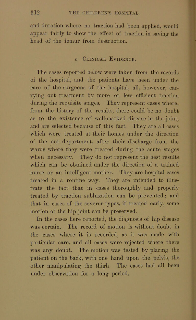 and duration where no traction had been applied, would appear fairly to show the effect of traction in saving the head of the femur from destruction. c. Clinical Evidence. The cases reported below were taken from the records of the hospital, and the patients have been under the care of the surgeons of the hospital, all, however, car- rying out treatment by more or less efficient traction during the requisite stages. They represent cases where, from the history of the results, there could be no doubt as to the existence of well-marked disease in the joint, and are selected because of this fact. They are all cases which were treated at their homes under the direction of the out department, after their discharge from the wards where they were treated during the acute stages when necessary. They do not represent the best results which can be obtained under the direction of a trained nurse or an intelligent mother. They are hospital cases treated in a routine way. They are intended to illus- trate the fact that in cases thoroughly and properly treated by traction subluxation can be prevented; and that in cases of the severer types, if treated early, some motion of the hip joint can be preserved. In the cases here reported, the diagnosis of hip disease was certain. The record of motion is without doubt in the cases where it is recorded, as it was made with particular care, and all cases were rejected where there was any doubt. The motion was tested by placing the patient on the back, with one hand upon the pelvis, the other manipulating the thigh. The cases had all been under observation for a long period.