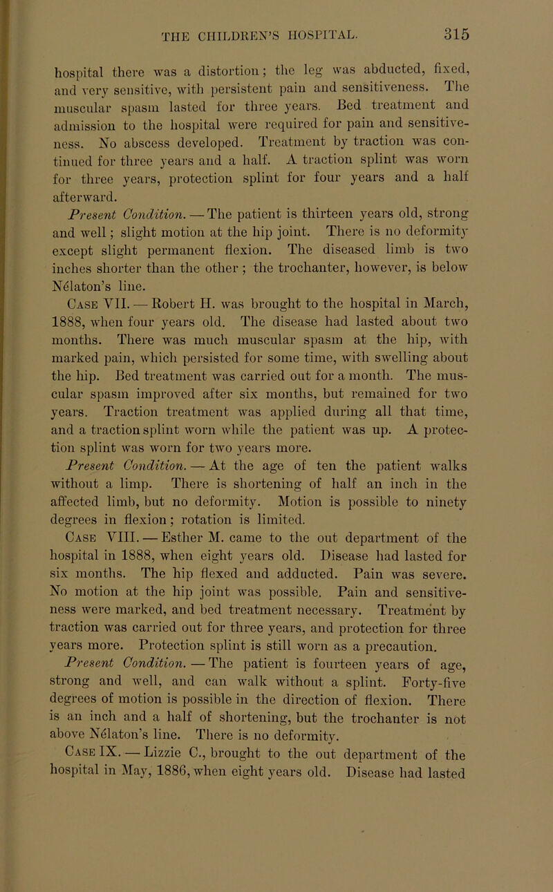 hospital there was a distortion; the leg was abducted, fixed, and very sensitive, with persistent pain and sensitiveness. The muscular spasm lasted for three years. Bed treatment and admission to the hospital were required for pain and sensitive- ness. No abscess developed. Treatment by traction was con- tinued for three years and a half. A traction splint was worn for three years, protection splint for four years and a half afterward. Present Condition. — The patient is thirteen years old, strong and well; slight motion at the hip joint. There is no deformity except slight permanent flexion. The diseased limb is two inches shorter than the other; the trochanter, however, is below N^laton’s line. Case VII. — Robert H. was brought to the hospital in March, 1888, when four years old. The disease had lasted about two months. There was much muscular spasm at the hip, with marked pain, which persisted for some time, with swelling about the hip. Bed treatment was carried out for a month. The mus- cular spasm improved after six months, but remained for two years. Traction treatment was applied during all that time, and a traction splint worn while the patient was up. A protec- tion splint was worn for two years more. Present Condition. — At the age of ten the patient walks without a limp. There is shortening of half an inch in the affected limb, but no deformity. Motion is possible to ninety degrees in flexion; rotation is limited. Case VIII. — Esther M. came to the out department of the hospital in 1888, when eight years old. Disease had lasted for six months. The hip flexed and adducted. Pain was severe. No motion at the hip joint was possible. Pain and sensitive- ness were marked, and bed treatment necessary. Treatment by traction was carried out for three years, and protection for three years more. Protection splint is still worn as a precaution. Present Condition. — The patient is fourteen years of age, strong and well, and can walk without a splint. Forty-five degrees of motion is possible in the direction of flexion. There is an inch and a half of shortening, but the trochanter is not above NMaton’s line. There is no deformity. Case IX. — Lizzie C., brought to the out department of the hospital in May, 1886, when eight years old. Disease had lasted