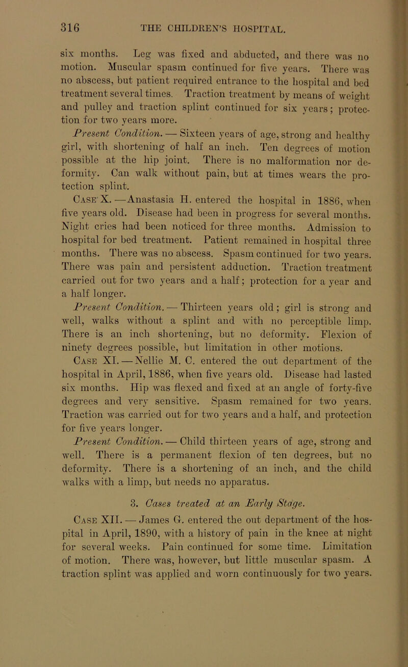 six months. Leg was fixed and abducted, and there was no motion. Muscular spasm continued for five years. There was no abscess, but patient required entrance to the hospital and bed treatment several times. Traction treatment by means of weight and pulley and traction splint continued for six years; protec- tion for two years more. Present Condition. — Sixteen years of age, strong and hcalthv girl, with shortening of half an inch. Ten degrees of motion possible at the hip joint. There is no malformation nor de- formity. Can walk without pain, but at times wears the pro- tection splint. Case X.—Anastasia PI. entered the hospital in 1886, when five years old. Disease had been in progress for several months. Night cries had been noticed for three months. Admission to hospital for bed treatment. Patient remained in hospital three months. There was no abscess. Spasm continued for two years. There was pain and persistent adduction. Traction treatment carried out for two years and a half; protection for a year and a half longer. Present Condition. — Thirteen years old; girl is strong and well, walks without a splint and with no perceptible limp. There is an inch shortening, but no deformity. Flexion of ninety degrees possible, but limitation in other motions. Case XI. — Nellie M. C. entered the out department of the hospital in April, 1886, when five years old. Disease had lasted six months. Hip was flexed and fixed at an angle of forty-five degrees and very sensitive. Spasm remained for two years. Traction was carried out for two years and a half, and protection for five years longer. Present Condition. — Child thirteen years of age, strong and well. There is a permanent flexion of ten degrees, but no deformity. There is a shortening of an inch, and the child walks with a limp, but needs no apparatus. 3. Cases treated at an Early Stage. Case XII. — James G. entered the out department of the hos- pital in April, 1890, with a history of pain in the knee at night for several weeks. Pain continued for some time. Limitation of motion. There was, however, but little muscular spasm. A traction splint was applied and worn continuously for two years.