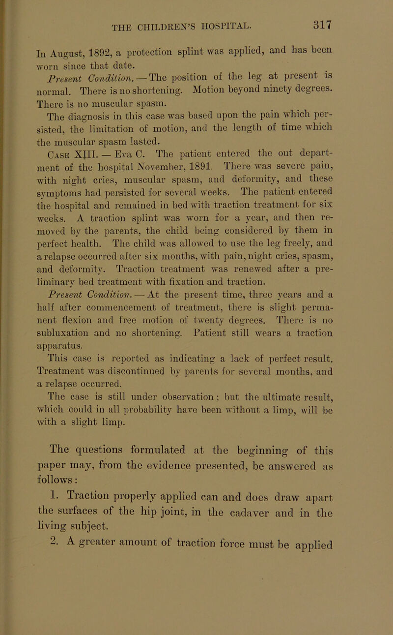 111 August, 1892, a protection splint was applied, and lias been worn since that date. Present Condition. — The position of the leg at present is normal. There is no shortening. Motion beyond ninety degrees. There is no muscular spasm. The diagnosis in this case was based upon the pain which per- sisted, the limitation of motion, and the length of time which the muscular spasm lasted. Case XIII. — Eva C. The patient entered the out depart- ment of the hospital November, 1891. There was severe pain, with night cries, muscular spasm, and deformity, and these symptoms had persisted for several weeks. The patient entered the hospital and remained in bed with traction treatment for six weeks. A traction splint was worn for a year, and then re- moved by the parents, the child being considered by them in perfect health. The child was allowed to use the leg freely, and a relapse occurred after six months, with pain, night cries, spasm, and deformity. Traction treatment was renewed after a pre- liminary bed treatment with fixation and traction. Present Condition. — At the present time, three years and a half after commencement of treatment, there is slight perma- nent flexion and free motion of twenty degrees. There is no subluxation and no shortening. Patient still wears a traction apparatus. This case is reported as indicating a lack of perfect result. Treatment was discontinued by parents for several months, and a relapse occurred. The case is still under observation; but the ultimate result, which could in all probability have been without a limp, will be with a slight limp. The questions formulated at the beginning' of this paper may, from the evidence presented, be answered as follows: 1. Traction properly applied can and does draw apart the surfaces of the hip joint, in the cadaver and in the living subject. 2. A greater amount of traction force must be applied
