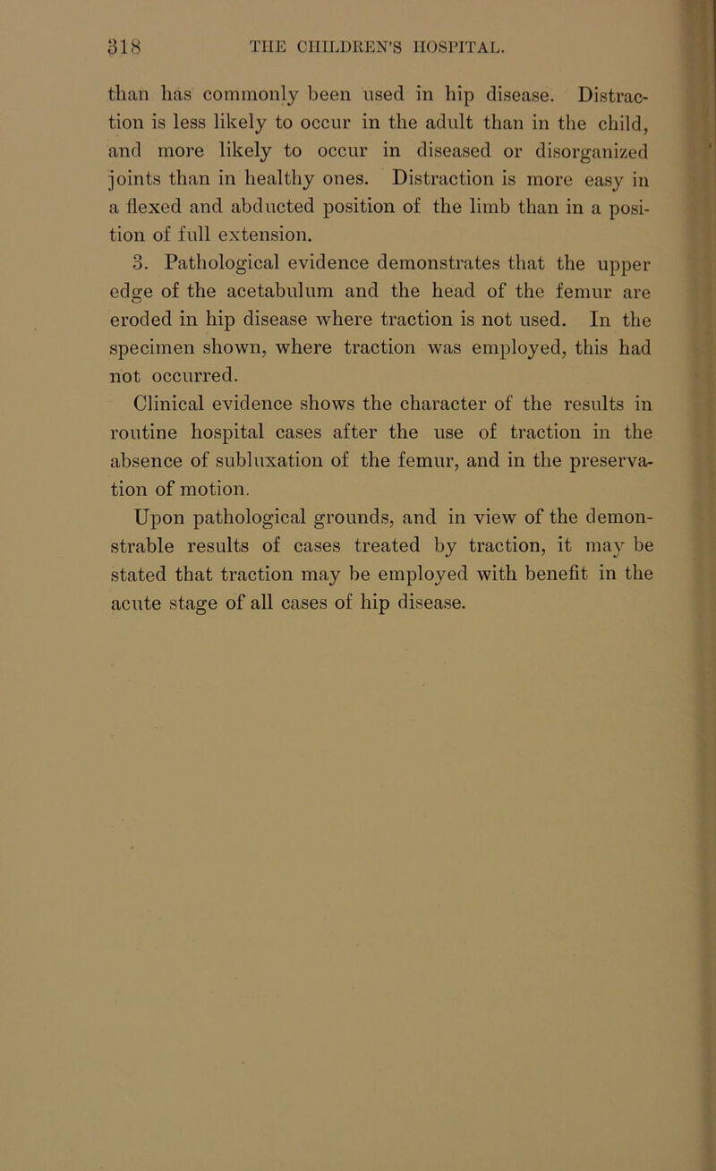 than lias commonly been used in hip disease. Distrac- tion is less likely to occur in the adult than in the child, and more likely to occur in diseased or disorganized joints than in healthy ones. Distraction is more easy in a flexed and abducted position of the limb than in a posi- tion of full extension. 3. Pathological evidence demonstrates that the upper ed<re of the acetabulum and the head of the femur are eroded in hip disease where traction is not used. In the specimen shown, where traction was employed, this had not occurred. Clinical evidence shows the character of the results in routine hospital cases after the use of traction in the absence of subluxation of the femur, and in the preserva- tion of motion. Upon pathological grounds, and in view of the demon- strable results of cases treated by traction, it may be stated that traction may be employed with benefit in the acute stage of all cases of hip disease.