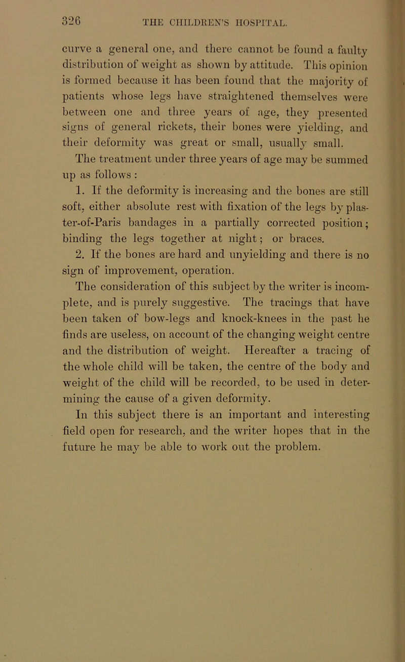 curve a general one, and there cannot be found a faulty distribution of weight as shown by attitude. This opinion is formed because it has been found that the majority of patients whose legs have straightened themselves were between one and three years of age, they presented signs of general rickets, their bones were yielding, and their deformity was great or small, usually small. The treatment under three years of age may be summed up as follows : 1. If the deformity is increasing and the bones are still soft, either absolute rest with fixation of the legs by plas- ter-of-Paris bandages in a partially corrected position; binding the legs together at night; or braces. 2. If the bones are hard and unyielding and there is no sign of improvement, operation. The consideration of this subject by the writer is incom- plete, and is purely suggestive. The tracings that have been taken of bow-legs and knock-knees in the past he finds are useless, on account of the changing weight centre and the distribution of weight. Hereafter a tracing of the whole child will be taken, the centre of the body and weight of the child will be recorded, to be used in deter- mining the cause of a given deformity. In this subject there is an important and interesting field open for research, and the writer hopes that in the future he may be able to work out the problem.
