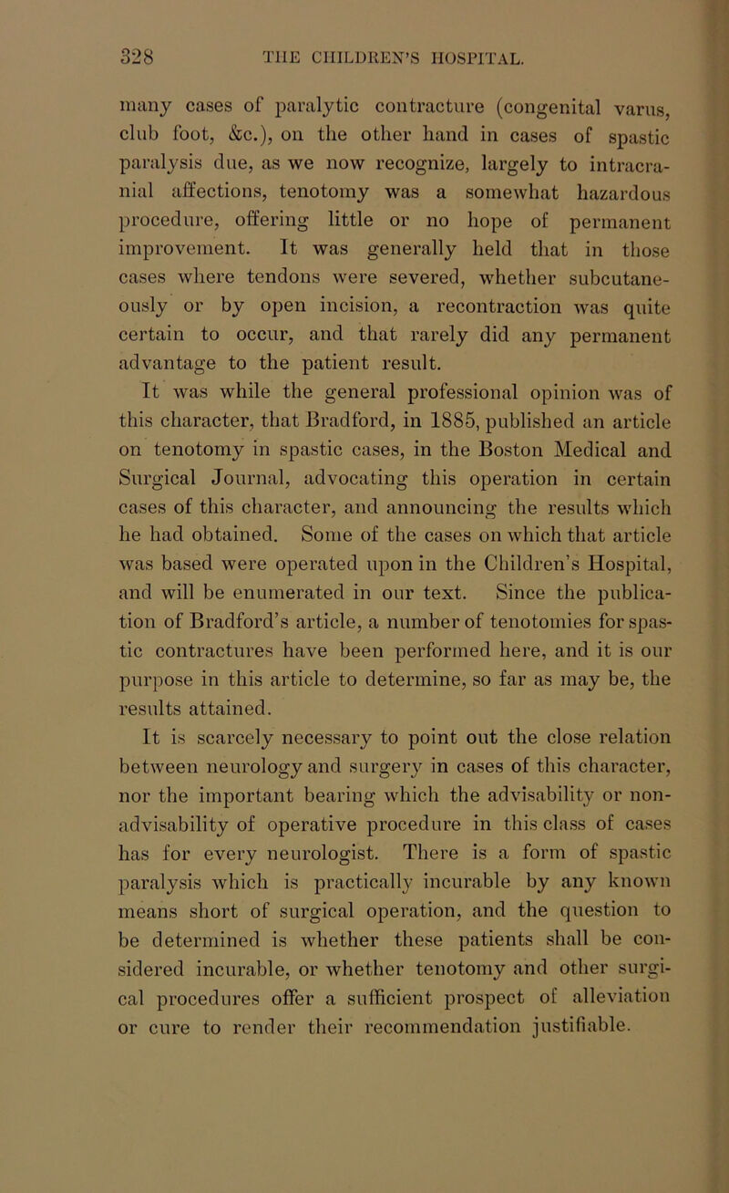 many cases of paralytic contracture (congenital varus, club foot, &c.), on the other hand in cases of spastic paralysis due, as we now recognize, largely to intracra- nial affections, tenotomy was a somewhat hazardous procedure, offering little or no hope of permanent improvement. It was generally held that in those cases where tendons were severed, whether subcutane- ously or by open incision, a recontraction was quite certain to occur, and that rarely did any permanent advantage to the patient result. It was while the general professional opinion was of this character, that Bradford, in 1885, published an article on tenotomy in spastic cases, in the Boston Medical and Surgical Journal, advocating this operation in certain cases of this character, and announcing the results which he had obtained. Some of the cases on which that article was based were operated upon in the Children’s Hospital, and will be enumerated in our text. Since the publica- tion of Bradford’s article, a number of tenotomies for spas- tic contractures have been performed here, and it is our purpose in this article to determine, so far as may be, the results attained. It is scarcely necessary to point out the close relation between neurology and surgery in cases of this character, nor the important bearing which the advisability or non- advisability of operative procedure in this class of cases has for every neurologist. There is a form of spastic paralysis which is practically incurable by any known means short of surgical operation, and the question to be determined is whether these patients shall be con- sidered incurable, or whether tenotomy and other surgi- cal procedures offer a sufficient prospect of alleviation or cure to render their recommendation justifiable.