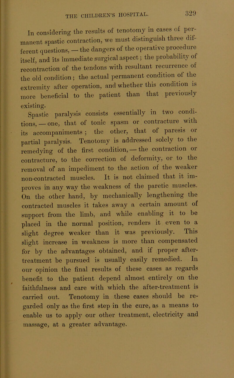 In considering the results of tenotomy in cases of per- manent spastic contraction, we must distinguish three dif- ferent questions, — the dangers of the operative procedure itself, and its immediate surgical aspect; the probability of recontraction of the tendons with resultant recurrence of the old condition; the actual permanent condition of the extremity after operation, and whether this condition is more beneficial to the patient than that previously existing. Spastic paralysis consists essentially in two condi- tions,—one, that of tonic spasm or contracture with its accompaniments ; the other, that of paresis or partial paralysis. Tenotomy is addressed solely to the remedying of the first condition, the contiaction 01 contracture, to the correction of deformity, or to the removal of an impediment to the action of the weaker non-contracted muscles. It is not claimed that it im- proves in any way the weakness of the paretic muscles. On the other hand, by mechanically lengthening the contracted muscles it takes away a certain amount of support from the limb, and while enabling it to be placed in the normal position, renders it even to a slight degree weaker than it was previously. This slight increase in weakness is more than compensated for by the advantages obtained, and if proper after- treatment be pursued is usually easily remedied. In our opinion the final results of these cases as regards benefit to the patient depend almost entirely on the faithfulness and care with which the after-treatment is carried out. Tenotomy in these cases should be re- garded only as the first step in the cure, as a means to enable us to apply our other treatment, electricity and massage, at a greater advantage.