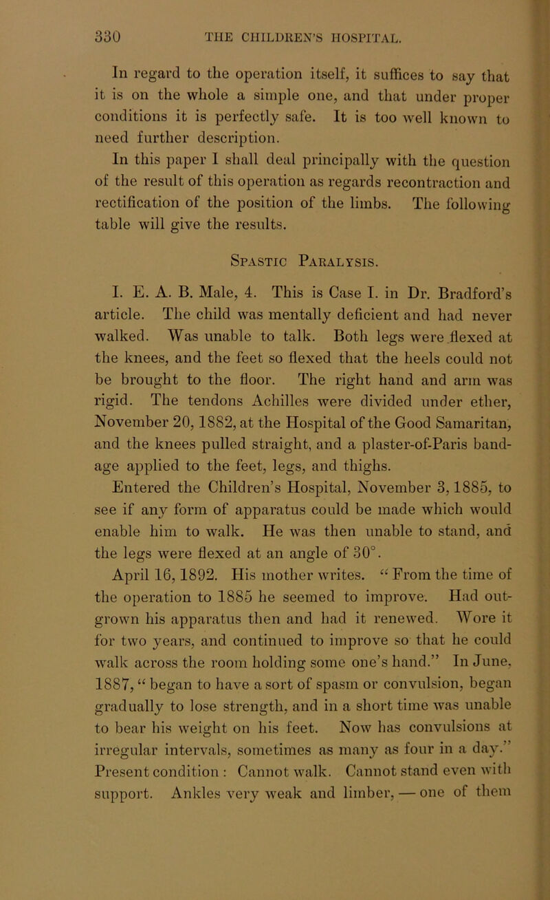 In regard to the operation itself, it suffices to say that it is on the whole a simple one, and that under proper conditions it is perfectly safe. It is too well known to need further description. In this paper 1 shall deal principally with the question of the result of this operation as regards recontraction and rectification of the position of the limbs. The following table will give the results. Spastic Paralysis. I. E. A. B. Male, 4. This is Case I. in Dr. Bradford’s article. The child was mentally deficient and had never walked. Was unable to talk. Both legs were flexed at the knees, and the feet so flexed that the heels could not be brought to the floor. The right hand and arm was rigid. The tendons Achilles were divided under ether, November 20,1882, at the Hospital of the Good Samaritan, and the knees pulled straight, and a plaster-of-Paris band- age applied to the feet, legs, and thighs. Entered the Children’s Hospital, November 3,1885, to see if any form of apparatus could be made which would enable him to walk. He was then unable to stand, and the legs were flexed at an angle of 30°. April 16,1892. His mother writes. “ From the time of the operation to 1885 he seemed to improve. Had out- grown his apparatus then and had it renewed. Wore it for two years, and continued to improve so that he could walk across the room holding some one’s hand.” In June, 1887, “ began to have a sort of spasm or convulsion, began gradually to lose strength, and in a short time was unable to bear his weight on his feet. Now has convulsions at irregular intervals, sometimes as many as four in a day.” Present condition : Cannot walk. Cannot stand even with support. Ankles very weak and limber, — one of them