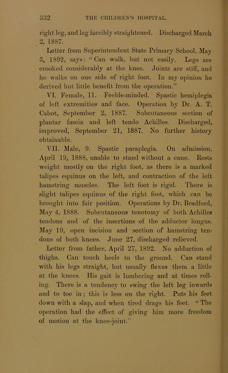 right leg, and leg forcibly straightened. Discharged March 2, 1887. Letter from Superintendent State Primary School, May 3, 1892, says: “Can walk, but not easily. Legs are crooked considerably at the knee. Joints are stiff, and he walks on one side of right foot. In my opinion he derived but little benefit from the operation.” VI. Female, 11. Feeble-minded. Spastic hemiplegia of left extremities and face. Operation by Dr. A. T. Cabot, September 2, 1887. Subcutaneous section of plantar fascia and left tendo Achilles. Discharged, improved, September 21, 1887. No further history obtainable. VII. Male, 9. Spastic paraplegia. On admission, April 19, 1888, unable to stand without a cane. Rests weight mostly on the right foot, as there is a marked talipes equinus on the left, and contraction of the left hamstring muscles. The left foot is rigid. There is slight talipes equinus of the right foot, which can be brought into fair position. Operations by Dr. Bradford, May 4, 1888. Subcutaneous tenotomy of both Achilles tendons and of the insertions of the adductor longus. May 19, open incision and section of hamstring ten- dons of both knees. June 27, discharged relieved. Letter from father, April 27, 1892. No adduction of thighs. Can touch heels to the ground. Can stand with his legs straight, but usually flexes them a little at the knees. His gait is lumbering and at times roll- ing. There is a tendency to swing the left leg inwards and to toe in; this is less on the right. Puts his feet down with a slap, and when tired drags his feet. “ The operation had the effect of giving him more freedom of motion at the knee-joint.”