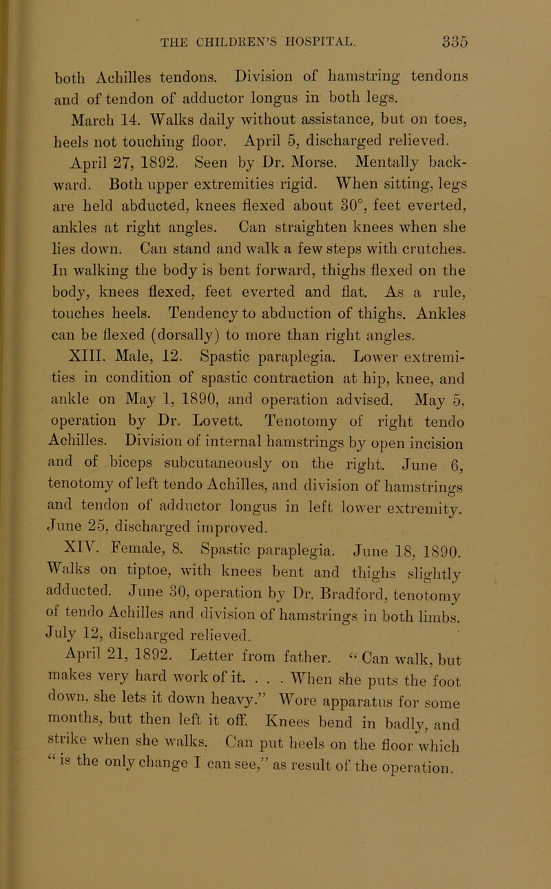 both Achilles tendons. Division of hamstring tendons and of tendon of adductor longus in both legs. March 14. Walks daily without assistance, but on toes, heels not touching floor. April 5, discharged relieved. April 27, 1892. Seen by Dr. Morse. Mentally back- ward. Both upper extremities rigid. When sitting, legs are held abducted, knees flexed about 30°, feet everted, ankles at right angles. Can straighten knees when she lies down. Can stand and walk a few steps with crutches. In walking the body is bent forward, thighs flexed on the body, knees flexed, feet everted and flat. As a rule, touches heels. Tendency to abduction of thighs. Ankles can be flexed (dorsally) to more than right angles. XIII. Male, 12. Spastic paraplegia. Lower extremi- ties in condition of spastic contraction at hip, knee, and ankle on May 1, 1890, and ojDeration advised. May 5, operation by Dr. Lovett. Tenotomy of right tendo Achilles. Division of internal hamstrings by open incision and of biceps subcutaneously on the right. June 6, tenotomy of left tendo Achilles, and division of hamstrings and tendon of adductor longus in left lower extremity. June 25, discharged improved. XIY. Female, 8. Spastic paraplegia. June 18, 1890. Walks on tiptoe, with knees bent and thighs slightly adducted. June 30, operation by Dr. Bradford, tenotomy of tendo Achilles and division of hamstrings in both limbs. July 12, discharged relieved. April 21, 1892. Letter from father. “ Can walk, but makes very hard work of it. . . . When she puts the foot down, she lets it down heavy.” Wore apparatus for some months, but then left it off. Knees bend in badly, and strike when she walks. Can put heels on the floor which “is the onlJ change I can see,” as result of the operation.