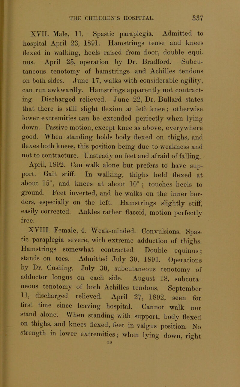XVII. Male, 11. Spastic paraplegia. Admitted to hospital April 23, 1891. Hamstrings tense and knees flexed in walking, heels raised from floor, double equi- nus. April 25, operation by Dr. Bradford. Subcu- taneous tenotomy of hamstrings and Achilles tendons on both sides. June 17, walks with considerable agility, can run awkwardly. Hamstrings apparently not contract- ing. Discharged relieved. June 22, Dr. Bullard states that there is still slight flexion at left knee; otherwise lower extremities can be extended perfectly when lying down. Passive motion, except knee as above, everywhere good. When standing holds body flexed on thighs, and flexes both knees, this position being due to weakness and not to contracture. Unsteady on feet and afraid of falling. April, 1892. Can walk alone but prefers to have sup- port. Gait stiff. In walking, thighs held flexed at about 15°, and knees at about 10° ; touches heels to ground. Feet inverted, and he walks on the inner bor- ders, especially on the left. Hamstrings slightly stiff, easily corrected. Ankles rather flaccid, motion perfectly free. XVIII. Female, 4. Weak-minded. Convulsions. Spas- tic paraplegia severe, with extreme adduction of thighs. Hamstrings somewhat contracted. Double equinus; stands on toes. Admitted July 30, 1891. Operations by Dr. Cushing. July 30, subcutaneous tenotomy of adductor longus on each side. August 18, subcuta- neous tenotomy of both Achilles tendons. September 11, discharged relieved. April 27, 1892, seen for first time since leaving hospital. Cannot walk nor stand alone. When standing with support, body flexed on thighs, and knees flexed, feet in valgus position. No strength in lower extremities; when lying down, right 22