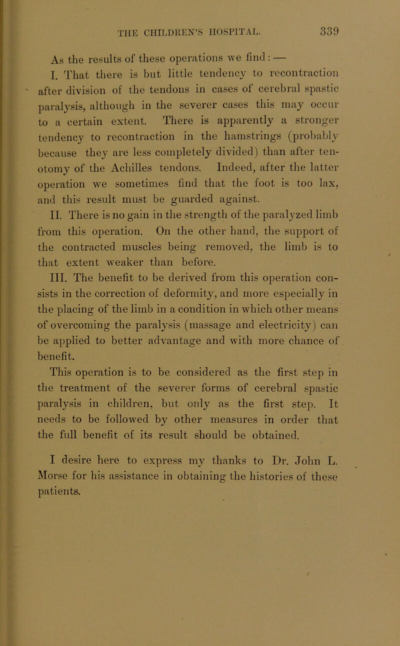 As the results of these operations we find : — I. That there is but little tendency to recontraction 1 after division of the tendons in cases of cerebral spastic paralysis, although in the severer cases this may occur to a certain extent. There is apparently a stronger tendency to recontraction in the hamstrings (probably because they are less completely divided) than after ten- otomy of the Achilles tendons. Indeed, after the latter operation we sometimes find that the foot is too lax, and this result must be guarded against. II. There is no gain in the strength of the paralyzed limb from this operation. On the other hand, the support of the contracted muscles being removed, the limb is to that extent weaker than before. III. The benefit to be derived from this operation con- sists in the correction of deformity, and more especially in the placing of the limb in a condition in which other means of overcoming the paralysis (massage and electricity) can be applied to better advantage and with more chance of benefit. This operation is to be considered as the first step in the treatment of the severer forms of cerebral spastic paralysis in children, but only as the first step. It needs to be followed by other measures in order that the full benefit of its result should be obtained. I desire here to express my thanks to Dr. John L. Morse for his assistance in obtaining the histories of these patients.