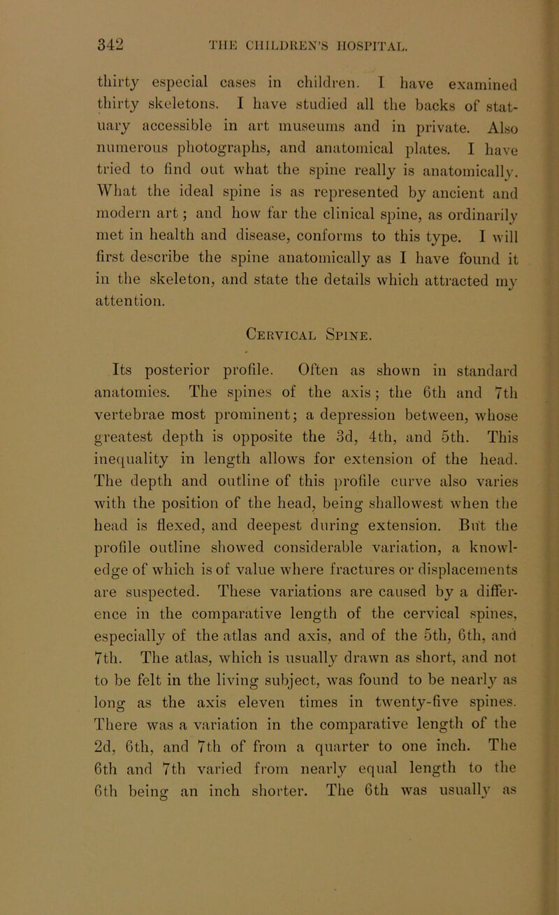 thirty especial cases in children. I have examined thirty skeletons. I have studied all the backs of stat- uary accessible in art museums and in private. Also numerous photographs, and anatomical plates. I have tried to find out what the spine really is anatomically. What the ideal spine is as represented by ancient and modern art; and how far the clinical spine, as ordinarily met in health and disease, conforms to this type. I will first describe the spine anatomically as I have found it in the skeleton, and state the details which attracted my attention. Cervical Spine. Its posterior profile. Often as shown in standard anatomies. The spines of the axis; the 6th and 7th vertebrae most prominent; a depression between, whose greatest depth is opposite the 3d, 4th, and 5th. This inequality in length allows for extension of the head. The depth and outline of this profile curve also varies with the position of the head, being shallowest when the head is flexed, and deepest during extension. But the profile outline showed considerable variation, a knowl- edge of which is of value where fractures or displacements are suspected. These variations are caused by a differ- ence in the comparative length of the cervical spines, especially of the atlas and axis, and of the 5th, 6th, and 7th. The atlas, which is usually drawn as short, and not to be felt in the living subject, was found to be nearly as long as the axis eleven times in twenty-five spines. There was a variation in the comparative length of the 2d, 6th, and 7th of from a quarter to one inch. The 6th and 7th varied from nearly equal length to the 6th being an inch shorter. The 6th was usually as
