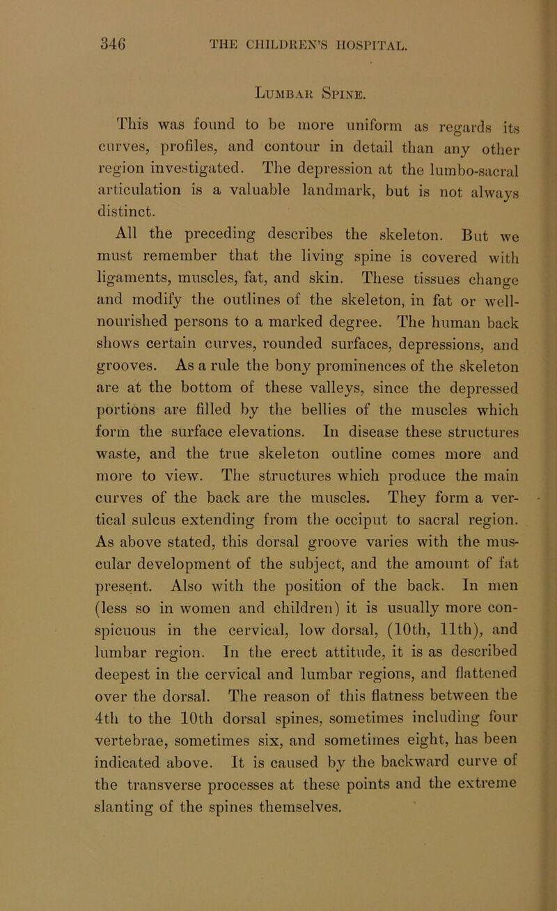 Lumbar Spine. This was found to be more uniform as regards its curves, profiles, and contour in detail than any other region investigated. The depression at the lumbo-sacral articulation is a valuable landmark, but is not always distinct. All the preceding describes the skeleton. But we must remember that the living spine is covered with ligaments, muscles, fat, and skin. These tissues change and modify the outlines of the skeleton, in fat or well- nourished persons to a marked degree. The human back shows certain curves, rounded surfaces, depressions, and grooves. As a rule the bony prominences of the skeleton are at the bottom of these valleys, since the depressed portions are filled by the bellies of the muscles which form the surface elevations. In disease these structures waste, and the true skeleton outline comes more and more to view. The structures which produce the main curves of the back are the muscles. They form a ver- tical sulcus extending from the occiput to sacral region. As above stated, this dorsal groove varies with the mus- cular development of the subject, and the amount of fat present. Also with the position of the back. In men (less so in women and children) it is usually more con- spicuous in the cervical, low dorsal, (10th, 11th), and lumbar region. In the erect attitude, it is as described deepest in the cervical and lumbar regions, and flattened over the dorsal. The reason of this flatness between the 4th to the 10th dorsal spines, sometimes including four vertebrae, sometimes six, and sometimes eight, has been indicated above. It is caused by the backward curve of the transverse processes at these points and the extreme slanting of the spines themselves.