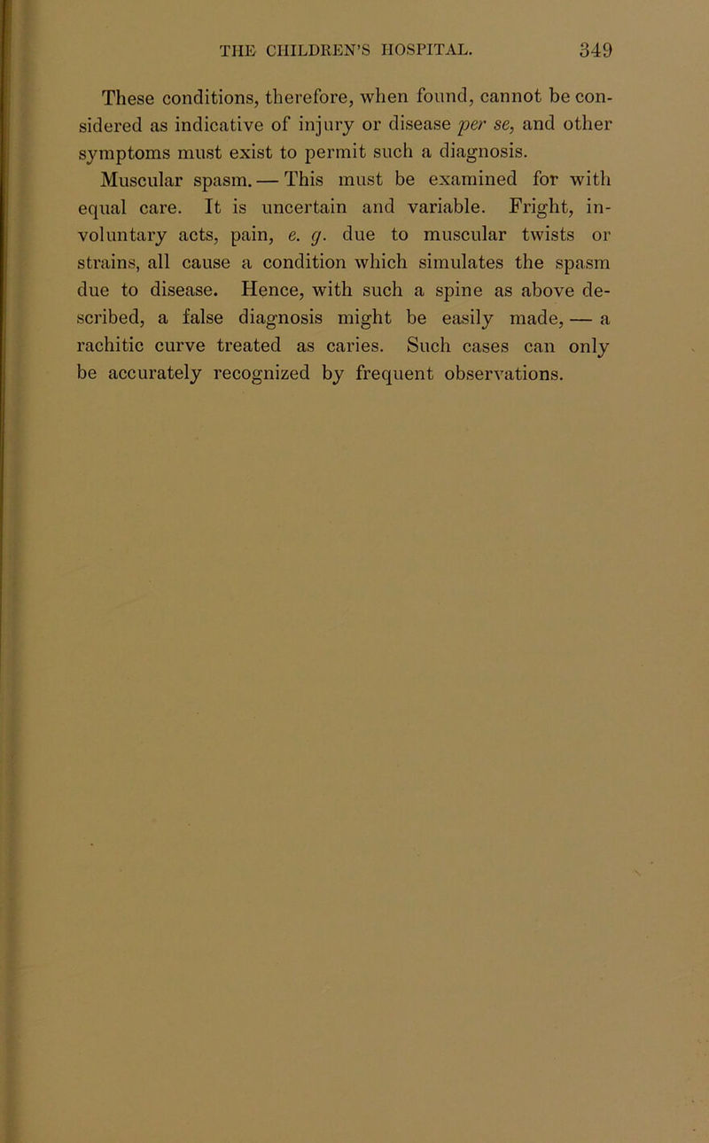 These conditions, therefore, when found, cannot be con- sidered as indicative of injury or disease per se, and other symptoms must exist to permit such a diagnosis. Muscular spasm. — This must be examined for with equal care. It is uncertain and variable. Fright, in- voluntary acts, pain, e. cj. due to muscular twists or strains, all cause a condition which simulates the spasm due to disease. Hence, with such a spine as above de- scribed, a false diagnosis might be easily made, — a rachitic curve treated as caries. Such cases can only be accurately recognized by frequent observations.