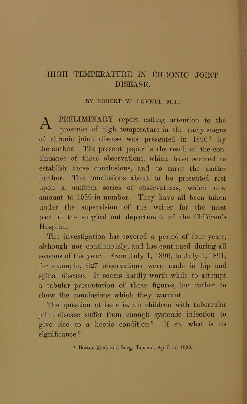 HIGH TEMPERATURE IN CHRONIC JOINT DISEASE. BY ROBERT W. LOVETT, M. D. PRELIMINARY report calling attention to the presence of high temperature in the early stages of chronic joint disease was presented in 18901 by the author. The present paper is the result of the con- tinuance of those observations, which have seemed to establish those conclusions, and to carry the matter further. The conclusions about to be presented rest upon a uniform series of observations, which now amount to 1050 in number. They have all been taken under the supervision of the writer for the most part at the surgical out department of the Children’s Hospital. The investigation has covered a period of four years, although not continuously, and has continued during all seasons of the year. From July 1, 1890, to July 1, 1891, for example, 627 observations were made in hip and spinal disease. It seems hardly worth while to attempt a tabular presentation of these figures, but rather to show the conclusions which they warrant. The question at issue is, do children with tubercular joint disease suffer from enough systemic infection to give rise to a hectic condition ? If so, what is its significance ?