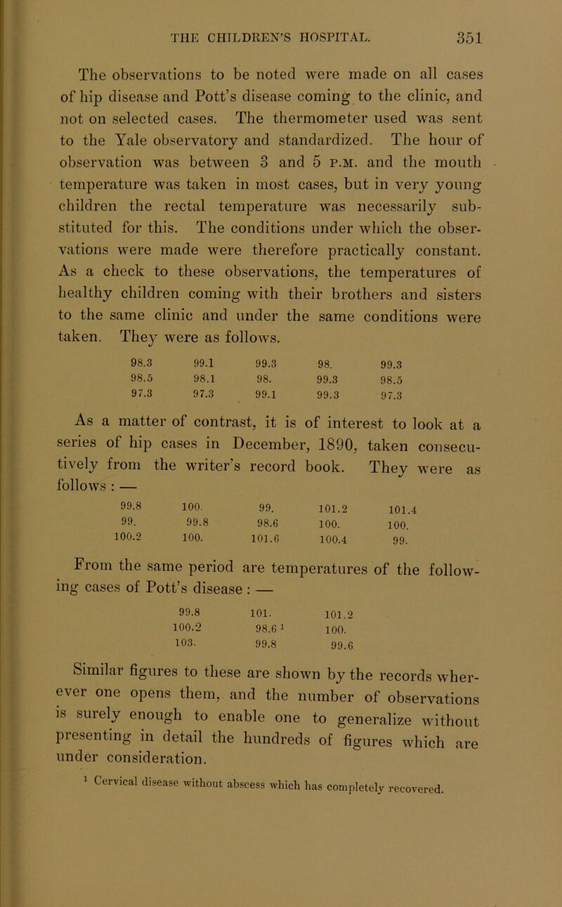 The observations to be noted were made on all cases of hip disease and Pott’s disease coming to the clinic, and not on selected cases. The thermometer used was sent to the Yale observatory and standardized. The hour of observation was between 3 and 5 p.m. and the mouth temperature was taken in most cases, but in very young children the rectal temperature was necessarily sub- stituted for this. The conditions under which the obser- vations were made were therefore practically constant. As a check to these observations, the temperatures of healthy children coming with their brothers and sisters to the same clinic and under the same conditions were taken. They were as follows. 98.3 99.1 99.3 98. 99.3 98.5 98.1 98. 99.3 98.5 97.3 97.3 99.1 99.3 97.3 As a matter of contrast, it is of interest to look at a series of hip cases in December, 1890, taken consecu- tively from the writer’s record book. They were as follows : — 99.8 100. 99. 101.2 101.4 99. 99.8 98.6 100. 100. 100.2 100. 101.6 100.4 99. From the same period are temperatures of the follow- ing cases of Pott’s disease : 99.8 100.2 103. 101. 98.6 1 99.8 101.2 100. 99.6 Similar figures to these are shown by the records wher- ever one opens them, and the number of observations is surely enough to enable one to generalize without presenting in detail the hundreds of figures which are under consideration. 1 Cervical disease without abscess which has completely recovered.