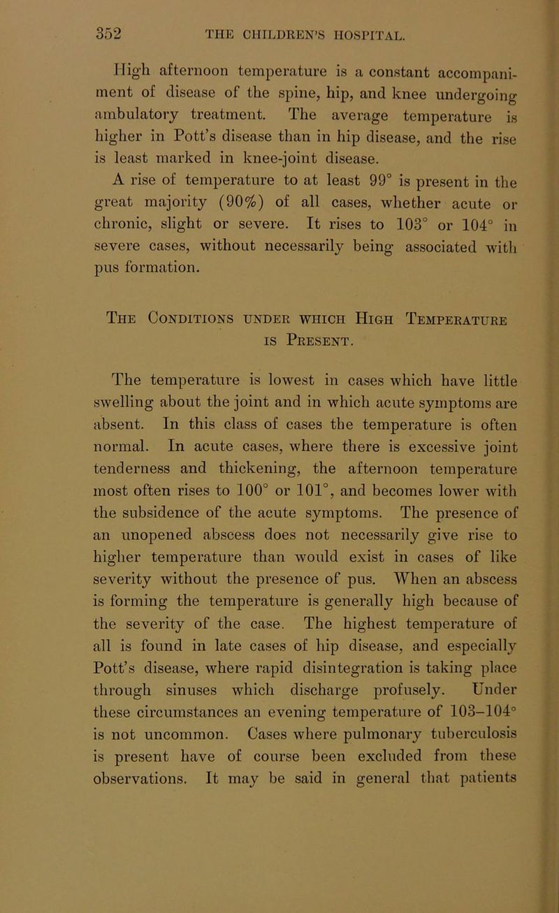High afternoon temperature is a constant accompani- ment of disease of the spine, hip, and knee undergoing ambulatory treatment. The average temperature is higher in Pott’s disease than in hip disease, and the rise is least marked in knee-joint disease. A rise of temperature to at least 99° is present in the great majority (90%) of all cases, whether acute or chronic, slight or severe. It rises to 103° or 104° in severe cases, without necessarily being associated with pus formation. The Conditions under which High Temperature is Present. The temperature is lowest in cases which have little swelling about the joint and in which acute symptoms are absent. In this class of cases the temperature is often normal. In acute cases, where there is excessive joint tenderness and thickening, the afternoon temperature most often rises to 100° or 101°, and becomes lower with the subsidence of the acute symptoms. The presence of an unopened abscess does not necessarily give rise to higher temperature than would exist in cases of like severity without the presence of pus. When an abscess is forming the temperature is generally high because of the severity of the case. The highest temperature of all is found in late cases of hip disease, and especially Pott’s disease, where rapid disintegration is taking place through sinuses which discharge profusely. Under these circumstances an evening temperature of 103-104° is not uncommon. Cases where pulmonary tuberculosis is present have of course been excluded from these observations. It may be said in general that patients