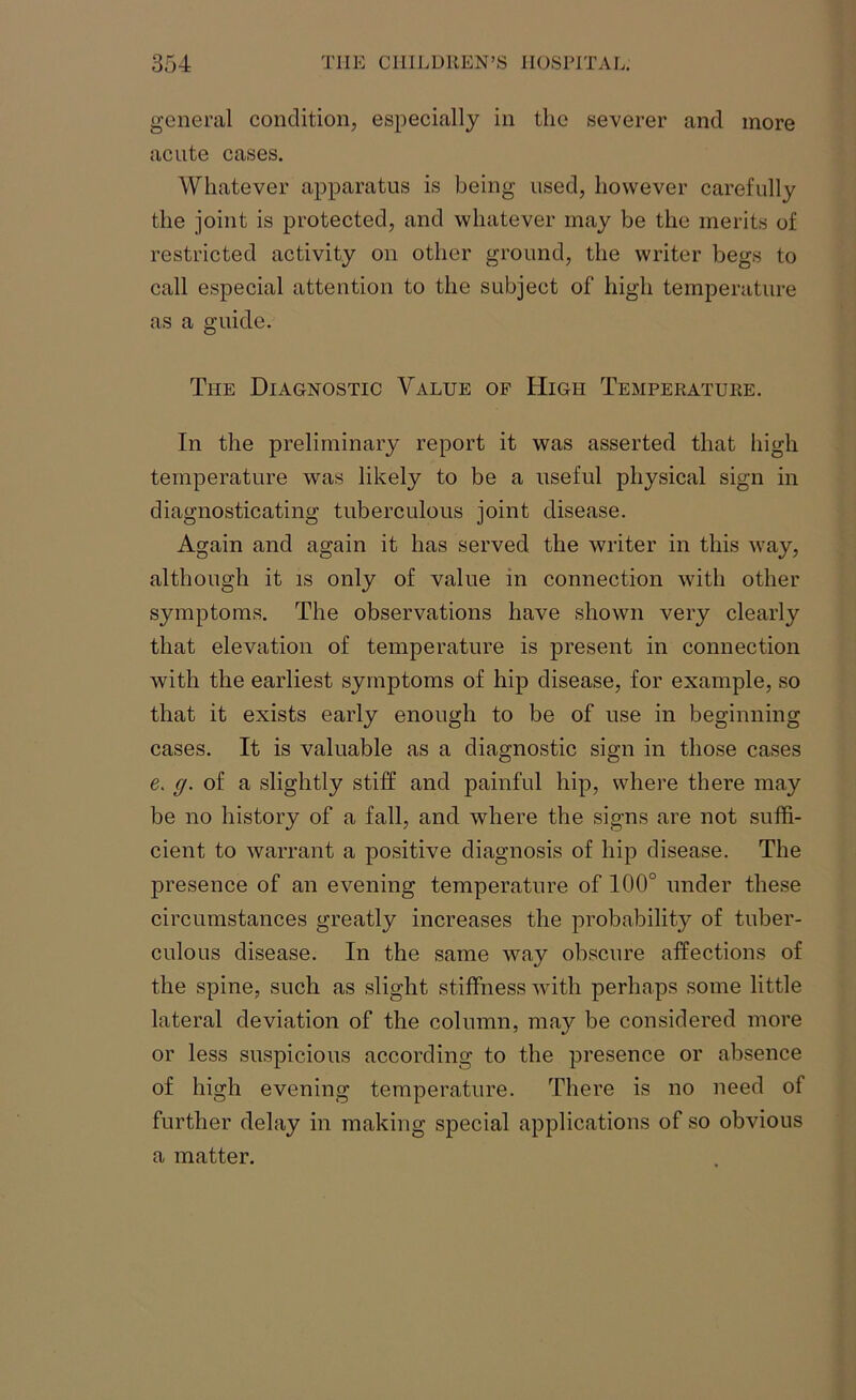 general condition, especially in the severer and more acute cases. Whatever apparatus is being used, however carefully the joint is protected, and whatever may be the merits of restricted activity on other ground, the writer begs to call especial attention to the subject of high temperature as a guide. The Diagnostic Value of High Temperature. In the preliminary report it was asserted that high temperature was likely to be a useful physical sign in diagnosticating tuberculous joint disease. Again and again it has served the writer in this way, although it is only of value in connection with other symptoms. The observations have shown very clearly that elevation of temperature is present in connection with the earliest symptoms of hip disease, for example, so that it exists early enough to be of use in beginning cases. It is valuable as a diagnostic sign in those cases e. g. of a slightly stiff and painful hip, where there may be no history of a fall, and where the signs are not suffi- cient to warrant a positive diagnosis of hip disease. The presence of an evening temperature of 100° under these circumstances greatly increases the probability of tuber- culous disease. In the same way obscure affections of the spine, such as slight stiffness with perhaps some little lateral deviation of the column, may be considered more or less suspicious according to the presence or absence of high evening temperature. There is no need of further delay in making special applications of so obvious a matter.