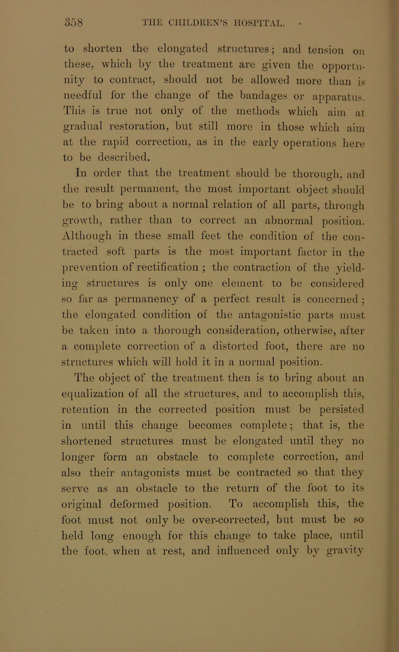 to shorten the elongated structures; and tension on these, which by the treatment are given the opportu- nity to contract, should not be allowed more than is needful for the change of the bandages or apparatus. This is true not only of the methods which aim at gradual restoration, but still more in those which aim at the rapid correction, as in the early operations here to be described. In order that the treatment should be thorough, and the result permanent, the most important object should be to bring about a normal relation of all parts, through growth, rather than to correct an abnormal position. Although in these small feet the condition of the con- tracted soft parts is the most important factor in the prevention of rectification ; the contraction of the yield- ing structures is only one element to be considered so far as permanency of a perfect result is concerned ; the elongated condition of the antagonistic parts must be taken into a thorough consideration, otherwise, after a complete correction of a distorted foot, there are no structures which will hold it in a normal position. The object of the treatment then is to bring about an equalization of all the structures, and to accomplish this, retention in the corrected position must be persisted in until this change becomes complete; that is, the shortened structures must be elongated until they no longer form an obstacle to complete correction, and also their antagonists must be contracted so that they serve as an obstacle to the return of the foot to its original deformed position. To accomplish this, the foot must not only be over-corrected, but must be so held long enough for this change to take place, until the foot, when at rest, and influenced only by gravity