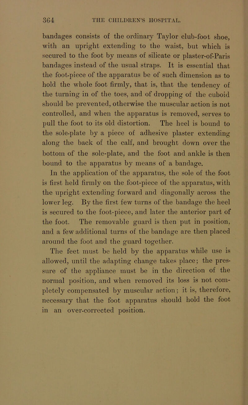 bandages consists of the ordinary Taylor club-foot shoe, with an upright extending to the waist, but which is secured to the foot by means of silicate or plaster-of-Paris bandages instead of the usual straps. It is essential that the foot-piece of the apparatus be of such dimension as to hold the whole foot firmly, that is, that the tendency of the turning in of the toes, and of dropping of the cuboid should be prevented, otherwise the muscular action is not controlled, and when the apparatus is removed, serves to pull the foot to its old distortion. The heel is bound to the sole-plate by a piece of adhesive plaster extending along the back of the calf, and brought down over the bottom of the sole-plate, and the foot and ankle is then bound to the apparatus by means of a bandage. In the application of the apparatus, the sole of the foot is first held firmly on the foot-piece of the apparatus, with the upright extending forward and diagonally across the lower leg. By the first few turns of the bandage the heel is secured to the foot-piece, and later the anterior part of the foot. The removable guard is then put in position, and a few additional turns of the bandage are then placed around the foot and the guard together. The feet must be held by the apparatus while use is allowed, until the adapting change takes place; the pres- sure of the appliance must be in the direction of the normal position, and when removed its loss is not com- pletely compensated by muscular action; it is, therefore, necessary that the foot apparatus should hold the foot in an over-corrected position.