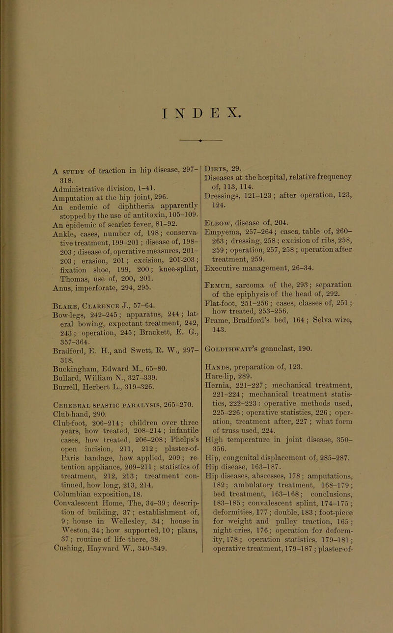 INDEX A study of traction in hip disease, SOT- SIS. Administrative division, 1-41. Amputation at the hip joint, 296. An endemic of diphtheria apparently stopped by the use of antitoxin, 105-109. An epidemic of scarlet fever, 81-92. Ankle, cases, number of, 198; conserva- tive treatment, 199-201; disease of, 198- 203; disease of, operative measures, 201- 203 ; erasion, 201 ; excision, 201-203 ; fixation shoe, 199, 200; knee-splint, Thomas, use of, 200, 201. Anus, imperforate, 294, 295. Blake, Clarence J., 57-64. Bow-legs, 242-245; apparatus, 244; lat- eral bowing, expectant treatment, 242, 243; operation, 245; Brackett, E. G., 357-364. Bradford, E. H., and Swett, R. W., 297- 318. Buckingham, Edward M., 65-80. Bullard, William N., 327-339. Burrell, Herbert L., 319-326. Cerebral spastic paralysis, 265-270. Club-hand, 290. Club-foot, 206-214; children over three years, how treated, 208-214; infantile cases, how treated, 206-208; Phelps’s open incision, 211, 212; plaster-of- Paris bandage, how applied, 209; re- tention appliance, 209-211 ; statistics of treatment, 212, 213; treatment con- tinued, how long, 213, 214. Columbian exposition, 18. Convalescent Home, The, 34-39 ; descrip- tion of building, 37 ; establishment of, 9; house in Wellesley, 34; house in Weston, 34; how supported, 10; plans, 37 ; routine of life there, 38. Cushing, Hayward W., 340-349. Diets, 29. Diseases at the hospital, relative frequency of, 113, 114. Dressings, 121-123 ; after operation, 123, 124. Elbow, disease of, 204. Empyema, 257-264; cases, table of, 260- 263; dressing, 258; excision of ribs, 258, 259; operation, 257, 258; operation after treatment, 259. Executive management, 26-34. Femur, sarcoma of the, 293; separation of the epiphysis of the head of, 292. Flat-foot, 251-256 ; cases, classes of, 251 ; how treated, 253-256. Frame, Bradford’s bed, 164 ; Selva wire, 143. Goldthwait’s genuclast, 190. Hands, preparation of, 123. Hare-lip, 289. Hernia, 221-227; mechanical treatment, 221-224; mechanical treatment statis- tics, 222-223: operative methods used, 225-226; operative statistics, 226; oper- ation, treatment after, 227 ; what form of truss used, 224. High temperature in joint disease, 350- 356. Hip, congenital displacement of, 285-287. Hip disease, 163-187. Hip diseases, abscesses, 178; amputations, 182; ambulatory treatment, 168-179; bed treatment, 163-168; conclusions, 183-185; convalescent splint, 174-175; deformities, 177 ; double, 183 ; foot-piece for weight and pulley traction, 165 ; night cries, 176; operation for deform- ity, 178; operation statistics, 179-181; operative treatment, 179-187 ; plaster-of-