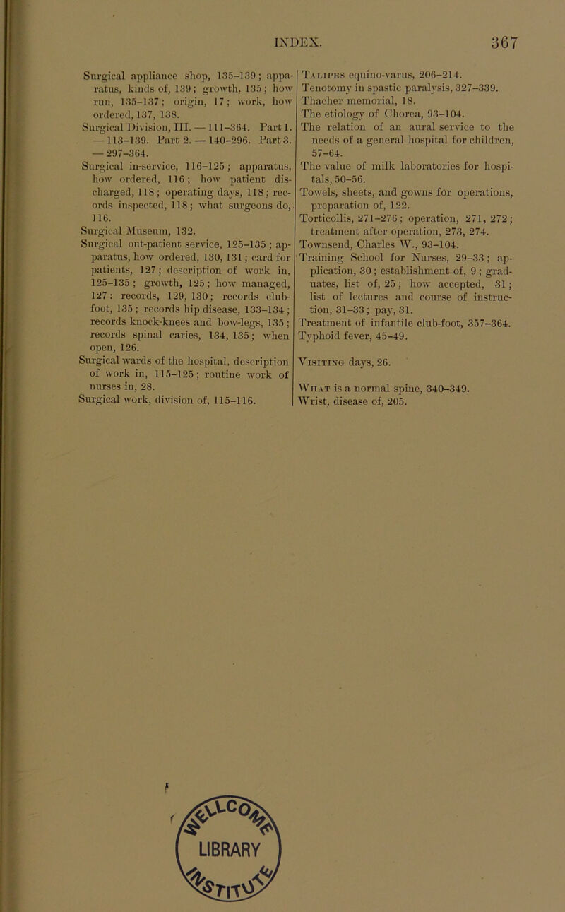 Surgical appliance shop, 135-139; appa- ratus, kinds of, 139 ; growth, 135; how run, 135-137; origin, 17; work, how ordered, 137, 138. Surgical Division, III. —111-3G4. Part 1. -113-139. Part 2. — 140-296. Part3. -297-364. Surgical in-service, 116-125; apparatus, how ordered, 116; how patient dis- charged, 118 ; operating days, 118 ; rec- ords inspected, 118; what surgeons do,. 116. Surgical Museum, 132. Surgical out-patient service, 125-135 ; ap- paratus, how ordered, 130,131; card for patients, 127; description of work in, 125-135 ; growth, 125; how managed, 127: records, 129,130; records club- foot, 135; records hip disease, 133-134; records knock-knees and bow-legs, 135; records spinal caries, 134, 135; when open, 126. Surgical wards of the hospital, description of work in, 115-125; routine work of nurses in, 28. Surgical work, division of, 115-116. Talipes equino-varus, 206-214. Tenotomy in spastic paralysis, 327-339. Thacher memorial, 18. The etiology of Chorea, 93-104. The relation of an aural service to the needs of a general hospital for children, 57-64. The value of milk laboratories for hospi- tals, 50-56. Towels, sheets, and gowns for operations, preparation of, 122. Torticollis, 271-276 ; operation, 271, 272; treatment after operation, 273, 274. Townsend, Charles W., 93-104. Training School for Nurses, 29-33; ap- plication, 30; establishment of, 9; grad- uates, list of, 25; how accepted, 31; list of lectures and course of instruc- tion, 31-33; pay, 31. Treatment of infantile club-foot, 357-364. Typhoid fever, 45-49. Visiting days, 26. What is a normal spine, 340-349. Wrist, disease of, 205.