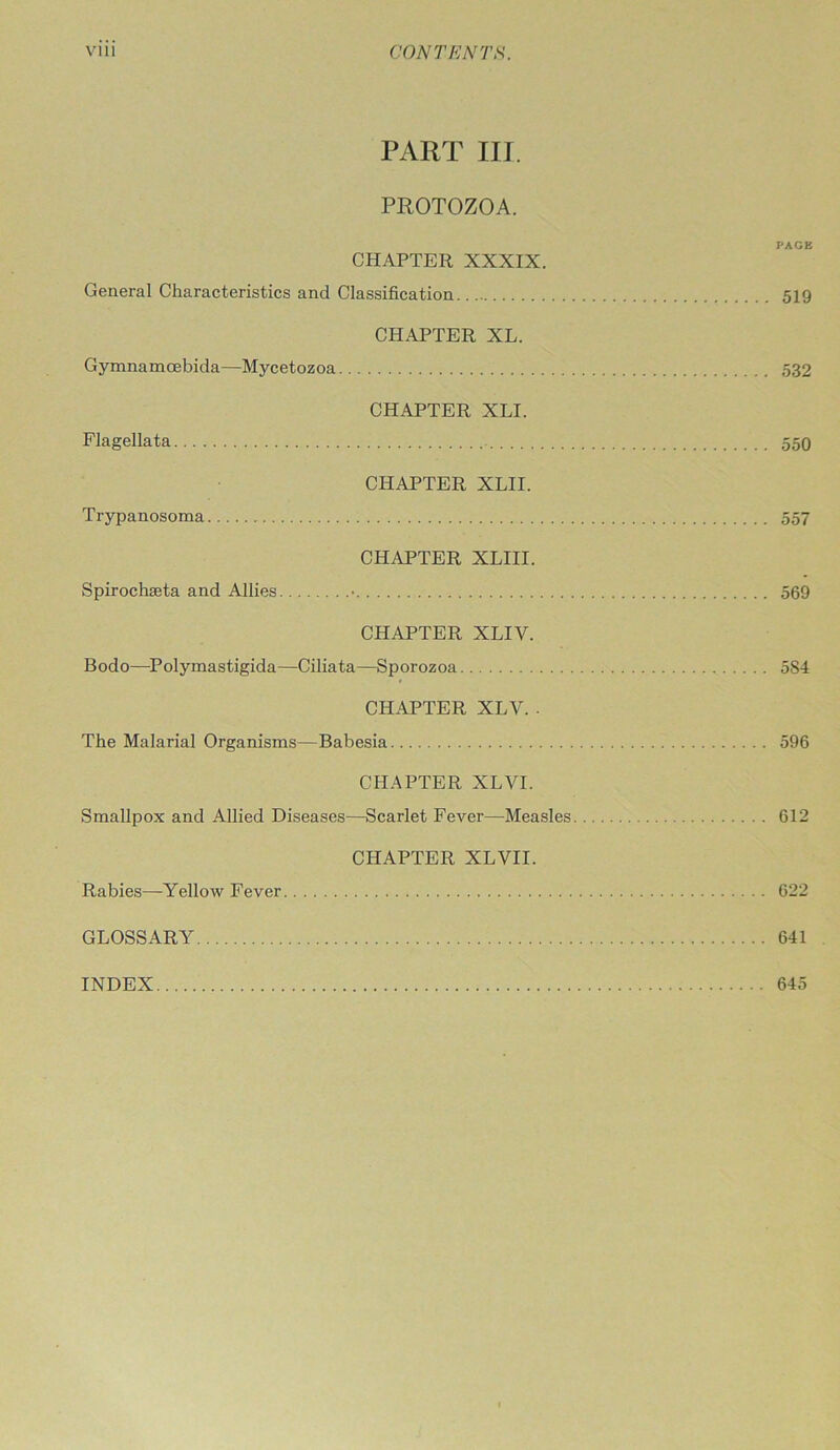 PART III. PROTOZOA. PAGE CHAPTER XXXIX. General Characteristics and Classification 519 CHAPTER XL. Gymnamcebida—Mycetozoa 532 CHAPTER XLI. Flagellata 550 CHAPTER XLII. Trypanosoma 557 CHAPTER XLIII. Spirochseta and Allies • 569 CHAPTER XLIV. Bodo—Polymastigida—Ciliata—Sporozoa 584 CHAPTER XLV. . The Malarial Organisms—Babesia 596 CHAPTER XLVI. Smallpox and Allied Diseases—Scarlet Fever—Measles 612 CHAPTER XLVII. Rabies—Yellow Fever 622 GLOSSARY 641 INDEX 645