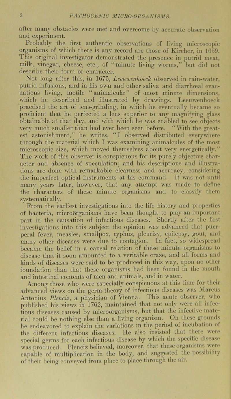 after many obstacles were met and overcome by accurate observation and experiment. Probably the first authentic observations of living microscopic organisms of which there is any record are those of Kircher, in 1659. This original investigator demonstrated the presence in putrid meat, milk, vinegar, cheese, etc., of “minute living worms,” but did not describe their form or character. Not long after this, in 1675, Leeuwenhoeck observed in rain-water, putrid infusions, and in his own and other saliva and diarrhoeal evac- uations living, motile “animalcuke” of most minute dimensions, which he described and illustrated by drawings. Leeuwenhoeck practised the art of lens-grinding, in which he eventually became so proficient that he perfected a lens superior to any magnifying glass obtainable at that day, and with which he was enabled to see objects very much smaller than had ever been seen before. “ With the great- est astonishment,” he writes, “I observed distributed everywhere through the material which I was examining animalcules of the most microscopic size, which moved themselves about very energetically.” The work of this observer is conspicuous for its purely objective char- acter and absence of speculation; and his descriptions and illustra- tions are done with remarkable clearness and accuracy, considering the imperfect optical instruments at his command. It was not until many years later, however, that any attempt was made to define the characters of these minute organisms and to classify them systematically. From the earliest investigations into the life history and properties of bacteria, microorganisms have been thought to play an important part in the causation of infectious diseases. Shortly after the first investigations into this subject the opinion was advanced that puer- peral fever, measles, smallpox, typhus, pleurisy, epilepsy, gout, and many other diseases were due to contagion. In fact, so widespread became the belief in a causal relation of these minute organisms to disease that it soon amounted to a veritable craze, and all forms and kinds of diseases were said to be produced in this way, upon no other foundation than that these organisms had been found in the mouth and intestinal contents of men and animals, and in water. Among those who were especially conspicuous at this time for their advanced views on the germ-theory of infectious diseases was Marcus Antonius Plenciz, a physician of Vienna. This acute observer, who published his views in 1762, maintained that not only were all infec- tious diseases caused by microorganisms, but that the infective mate- rial could be nothing else than a living organism. On these grounds he endeavored to explain the variations in the period of incubation of the different infectious diseases. He also insisted that there were special germs for each infectious disease by which the specific disease was produced. Plenciz believed, moreover, that these organisms were capable of multiplication in the body, and suggested the possibility of their being conveyed from place to place through the air.