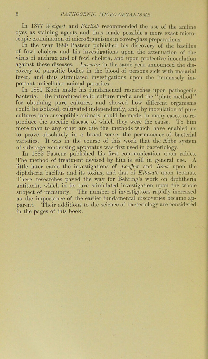 In 1877 Weigert and Ehrlich recommended the use of the aniline dyes as staining agents and thus made possible a more exact micro- scopic examination of microorganisms in cover-glass preparations. In the vear 1880 Pasteur published his discovery of the bacillus of fowl cholera and his investigations upon the attenuation of the virus of anthrax and of fowl cholera, and upon protective inoculation against these diseases. Laveran in the same year announced the dis- covery of parasitic bodies in the blood of persons sick with malarial fever, and thus stimulated investigations upon the immensely im- portant unicellular animal parasites. In 1881 Koch made his fundamental researches upon pathogenic bacteria. He introduced solid culture media and the “plate method” for obtaining pure cultures, and showed how different organisms could be isolated, cultivated independently, and, by inoculation of pure cultures into susceptible animals, could be made, in many cases, to re- produce the specific disease of which they were the cause. To him more than to any other are due the methods which have enabled us to prove absolutely, in a broad sense, the permanence of bacterial varieties. It was in the course of this work that the Abbe system of substage condensing apparatus was first used in bacteriology. In 1882 Pasteur published his first communication upon rabies. The method of treatment devised by him is still in general use. A little later came the investigations of Loeffler and Roux upon the diphtheria bacillus and its toxins, and that of Kitasato upon tetanus. These researches paved the way for Behring’s work on diphtheria antitoxin, which in its turn stimulated investigation upon the whole subject of immunity. The number of investigators rapidly increased as the importance of the earlier fundamental discoveries became ap- parent. Their additions to the science of bacteriology are considered in the pages of this book.