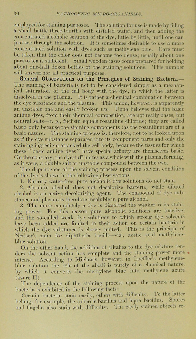 employed for staining purposes. The solution for use is made by filling a small bottle three-fourths with distilled water, and then adding the concentrated alcoholic solution of the dye, little by little, until one can just see through the solution. It is sometimes desirable to use a more concentrated solution with dyes such as methylene blue. Care must be taken that the color does not become too dense; usually about one part to ten is sufficient. Small wooden cases come prepared for holding about one-half dozen bottles of the staining solutions. This number will answer for all practical purposes. General Observations on the Principles of Staining Bacteria. The staining of bacteria is not to be considered simply as a mechan- ical saturation of the cell body with the dye, in which the latter is dissolved in the plasma. It is rather a chemical combination between the dye substance and the plasma. This union, however, is apparently an unstable one and easily broken up. Unna believes that the basic aniline dyes, from their chemical composition, are not really bases, but neutral salts—e. g., fuchsin equals rosaniline chloride; they are called basic only because the staining components (as the rosaniline) are of a basic nature. The staining process is, therefore, not to be looked upon as if the dye substance separated into its component parts and only the staining ingredient attacked the cell body, because the tissues for which these “basic aniline dyes” have special affinity are themselves basic. On the contrary, the dyestuff unites as a whole with the plasma, forming, as it were, a double salt or unstable compound between the two. The dependence of the staining process upon the solvent condition of the dye is shown in the following observations: 1. Entirely water-free, pure alcoholic dye solutions do not stain. 2. Absolute alcohol does not decolorize bacteria, while diluted alcohol is an active decolorizing agent. The compound of dye sub- stance and plasma is therefore insoluble in pure alcohol. 3. The more completely a dye is dissolved the weaker is its stain- ing power. For this reason pure alcoholic solutions are inactive; and the so-called weak dye solutions to which strong dye solvents have been added are limited in their action on certain bacteria in which the dye substance is closely united. This is the principle of Neisser’s stain for diphtheria bacilli—viz., acetic acid methylene- blue solution. On the other hand, the addition of alkalies to the dye mixture ren- ders the solvent action less complete and the staining power more • intense. According to Michaels, however, in Loeffler s methylene- blue solution the role of the alkali is purely of a chemical nature, by which it converts the methylene blue into methylene azure (azure If). The dependence of the staining process upon the nature of the bacteria is exhibited in the following facts: Certain bacteria stain easily, others with difficulty, lo the latter belong, for example, the tubercle bacillus and lepra bacillus. Spores and flagella also stain with difficulty. The easily stained objects re- O v