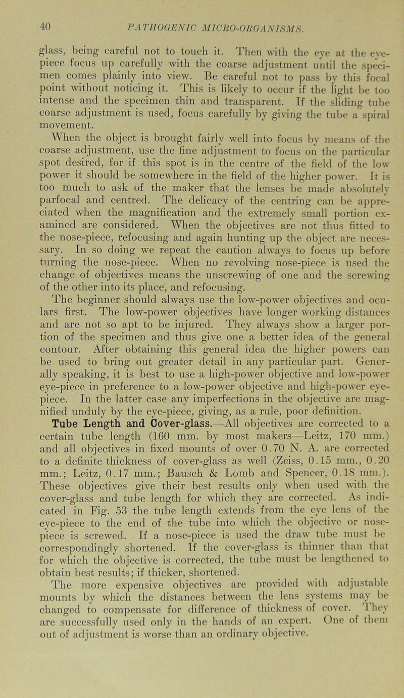 glass, being careful not to touch it. Then with the eye at the eye- piece focus up carefully with the coarse adjustment until the speci- men comes plainly into view. Be careful not to pass by this focal point without noticing it. This is likely to occur if the light be too intense and the specimen thin and transparent. If the sliding tube coarse adjustment is used, focus carefully by giving the tube a spiral movement. When the object is brought fairly well into focus by means of the coarse adjustment, use the fine adjustment to focus on the particular spot desired, for if this spot is in the centre of the field of the low power it should be somewhere in the field of the higher power. It is too much to ask of the maker that the lenses be made absolutely parfocal and centred. The delicacy of the centring can be appre- ciated when the magnification and the extremely small portion ex- amined are considered. When the objectives are not thus fitted to the nose-piece, refocusing and again hunting up the object are neces- sary. In so doing we repeat the caution always to focus up before turning the nose-piece. When no revolving nose-piece is used the change of objectives means the unscrewing of one and the screwing of the other into its place, and refocusing. The beginner should always use the low-power objectives and ocu- lars first. The low-power objectives have longer working distances and are not so apt to be injured. They always show a larger por- tion of the specimen and thus give one a better idea of the general contour. x\fter obtaining this general idea the higher powers can be used to bring out greater detail in any particular part. Gener- ally speaking, it is best to use a high-power objective and low-power eye-piece in preference to a low-power objective and high-power eye- piece. In the latter case any imperfections in the objective are mag- nified unduly by the eye-piece, giving, as a rule, poor definition. Tube Length and Cover-glass.—All objectives are corrected to a certain tube length (160 mm. by most makers—Leitz, 170 mm.) and all objectives in fixed mounts of over 0.70 N. A. are corrected to a definite thickness of cover-glass as well (Zeiss, 0.15 mm., 0.20 mm.; Leitz, 0.17 mm.; Bausch & Lomb and Spencer, 0.1S mm.). These objectives give their best results only when used with the cover-glass and tube length for which they are corrected. As indi- cated in Fig. 53 the tube length extends from the eye lens of the eye-piece to the end of the tube into which the objective or nose- piece is screwed. If a nose-piece is used the draw tube must be correspondingly shortened. If the cover-glass is thinner than that for which the objective is corrected, the tube must be lengthened to obtain best results; if thicker, shortened. The more expensive objectives are provided with adjustable mounts by which the distances between the lens systems may be changed to compensate for difference of thickness of cover. 1 hey are successfully used only in the hands of an expert. One of them out of adjustment is worse than an ordinary objective.