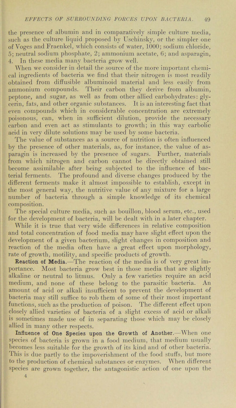 the presence of albumin and in comparatively simple culture media, such as the culture liquid proposed by Uschinsky, or the simpler one of Voges and Fraenkel, which consists of water, 1000; sodium chloride, 5; neutral sodium phosphate, 2; ammonium acetate, 6; and asparagin, 4. In these media many bacteria grow well. When we consider in detail the source of the more important chemi- cal ingredients of bacteria we find that their nitrogen is most readily obtained from diffusible albuminoid material and less easily from ammonium compounds. Their carbon they derive from albumin, peptone, and sugar, as well as from other allied carbohydrates: gly- cerin, fats, and other organic substances. It is an interesting fact that even compounds which in considerable concentration are extremely poisonous, can, when in sufficient dilution, provide the necessary carbon and even act as stimulants to growth; in this way carbolic acid in very dilute solutions may be used by some bacteria. The value of substances as a source of nutrition is often influenced by the presence of other materials, as, for instance, the value of as- paragin is increased bv the presence of sugars. Further, materials from which nitrogen and carbon cannot be directly obtained still become assimilable after being subjected to the influence of bac- terial ferments. The profound and diverse changes produced by the different ferments make it almost impossible to establish, except in the most general way, the nutritive value of any mixture for a large number of bacteria through a simple knowledge of its chemical composition. The special culture media, such as bouillon, blood serum, etc., used for the development of bacteria, will be dealt with in a later chapter. While it is true that very wide differences in relative composition and total concentration of food media may have slight effect upon the development of a given bacterium, slight changes in composition and reaction of the media often have a great effect upon morphology, rate of growth, motility, and specific products of growth. Reaction of Media.—The reaction of the media is of very great im- portance. Most bacteria grow best in those media that are slightly alkaline or neutral to litmus. Only a few varieties require an acid medium, and none of these belong to the parasitic bacteria. An amount of acid or alkali insufficient to prevent the development of bacteria may still suffice to rob them of some of their most important functions, such as the production of poison. The different effect upon closely allied varieties of bacteria of a slight excess of acid or alkali is sometimes made use of in separating those which may be closely allied in many other respects. Influence of One Species upon the Growth of Another.—\\ hen one species of bacteria is grown in a food medium, that medium usually becomes less suitable for the growth of its kind and of other bacteria, lhis is due partly to the impoverishment of the food stuffs, but more to the production of chemical substances or enzymes. When different species are grown together, the antagonistic action of one upon the 4