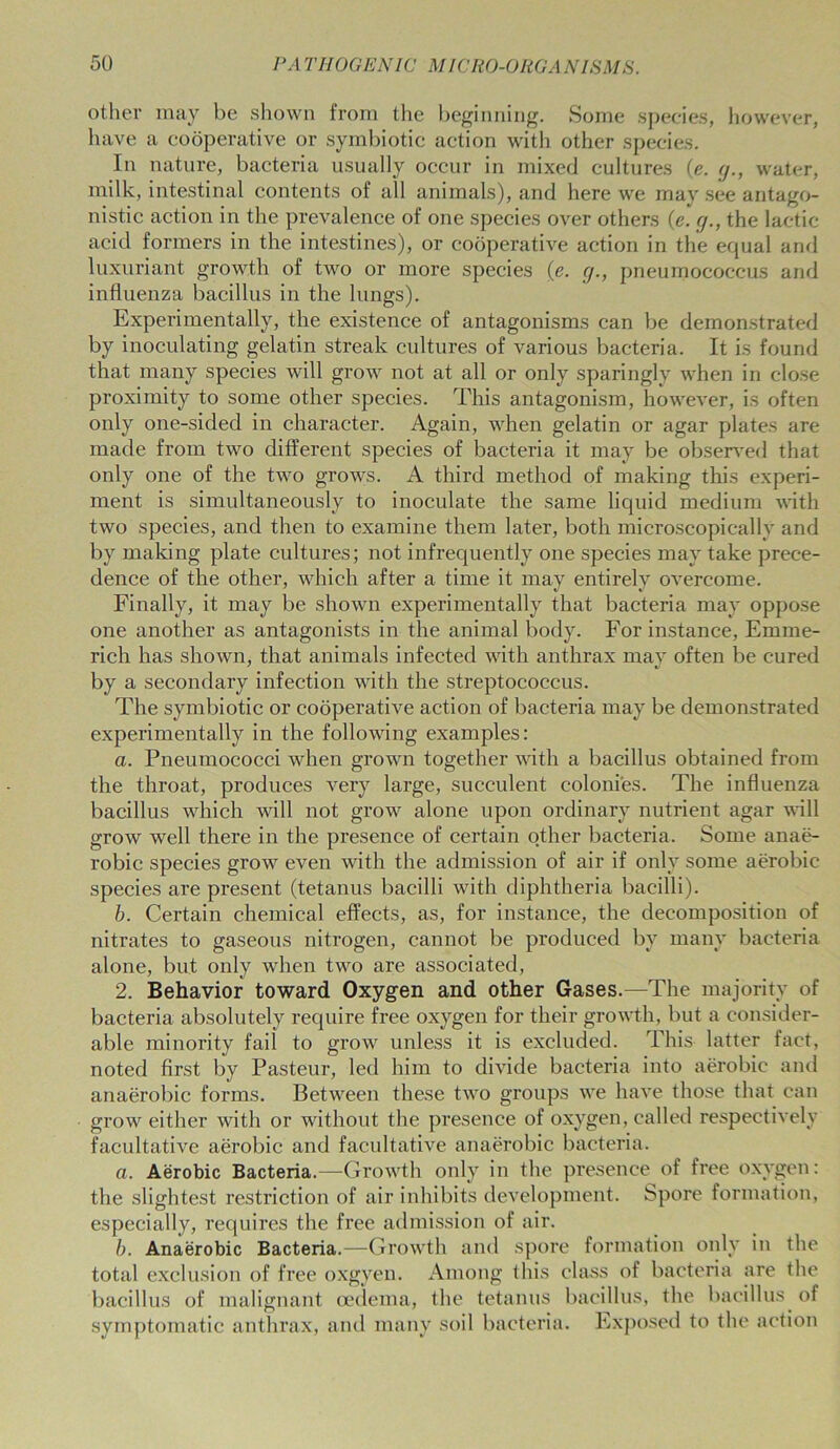 other may be shown from the beginning. Some species, however, have a cooperative or symbiotic action with other species. In nature, bacteria usually occur in mixed cultures (e. g., water, milk, intestinal contents of all animals), and here we may see antago- nistic action in the prevalence of one species over others (e. g., the lactic acid formers in the intestines), or cooperative action in the equal and luxuriant growth of two or more species (e. g., pneumococcus and influenza bacillus in the lungs). Experimentally, the existence of antagonisms can be demonstrated by inoculating gelatin streak cultures of various bacteria. It is found that many species will grow not at all or only sparingly when in close proximity to some other species. This antagonism, however, is often only one-sided in character. Again, when gelatin or agar plates are made from two different species of bacteria it may be observed that only one of the two grows. A third method of making this experi- ment is simultaneously to inoculate the same liquid medium with two species, and then to examine them later, both microscopically and by making plate cultures; not infrequently one species may take prece- dence of the other, which after a time it may entirely overcome. Finally, it may be shown experimentally that bacteria may oppose one another as antagonists in the animal body. For instance, Emme- rich has shown, that animals infected with anthrax may often be cured by a secondary infection with the streptococcus. The symbiotic or cooperative action of bacteria may be demonstrated experimentally in the following examples: a. Pneumococci when grown together with a bacillus obtained from the throat, produces very large, succulent colonies. The influenza bacillus which will not grow alone upon ordinary nutrient agar will grow well there in the presence of certain other bacteria. Some anae- robic species grow even with the admission of air if only some aerobic species are present (tetanus bacilli with diphtheria bacilli). b. Certain chemical effects, as, for instance, the decomposition of nitrates to gaseous nitrogen, cannot be produced by many bacteria alone, but only when two are associated, 2. Behavior toward Oxygen and other Gases.—The majority of bacteria absolutely require free oxygen for their growth, but a consider- able minority fail to grow unless it is excluded. This latter fact, noted first by Pasteur, led him to divide bacteria into aerobic and anaerobic forms. Between these two groups we have those that can grow either with or without the presence of oxygen, called respectively facultative aerobic and facultative anaerobic bacteria. a. Aerobic Bacteria.—Growth only in the presence of free oxygen: the slightest restriction of air inhibits development. Spore formation, especially, requires the free admission of air. b. Anaerobic Bacteria.—Growth and spore formation only in the total exclusion of free oxgyen. Among this class of bacteria are the bacillus of malignant oedema, the tetanus bacillus, the bacillus of symptomatic anthrax, and many soil bacteria. Exposed to the action