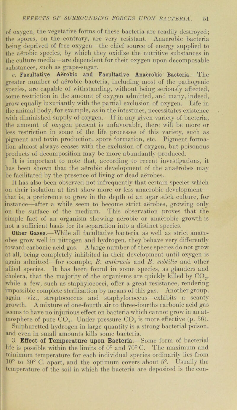 of oxygen, the vegetative forms of these bacteria are readily destroyed; the spores, on the contrary, are very resistant. Anaerobic bacteria being deprived of free oxygen—the chief source of energy supplied to the aerobic species, by which they oxidize the nutritive substances in the culture media—are dependent for their oxygen upon decomposable substances, such as grape-sugar. c. Facultative Aerobic and Facultative Anaerobic Bacteria.—The greater number of aerobic bacteria, including most of the pathogenic species, are capable of withstanding, without being seriously affected, some restriction in the amount of oxygen admitted, and many, indeed, grow equally luxuriantly with the partial exclusion of oxygen. Life in the animal body, for example, as in the intestines, necessitates existence with diminished supply of oxygen. If in any given variety of bacteria, the amount of oxygen present is unfavorable, there will be more or less restriction in some of the life processes of this variety, such as pigment and toxin production, spore formation, etc. Pigment forma- tion almost always ceases with the exclusion of oxygen, but poisonous products of decomposition may be more abundantly produced. It is important to note that, according to recent investigations, it has been shown that the aerobic development of the anaerobes may be facilitated by the presence of living or dead aerobes. It has also been observed not infrequently that certain species which on their isolation at first show more or less anaerobic development—- that is, a preference to grow in the depth of an agar stick culture, for instance—after a while seem to become strict aerobes, growing only on the surface of the medium. This observation proves that the simple fact of an organism showing aerobic or anaerobic growth is not a sufficient basis for its separation into a distinct species. Other Gases.-—-While all facultative bacteria as well as strict anaer- obes grow wel 1 in nitrogen and hydrogen, they behave very differently toward carbonic acid gas. A large number of these species do not grow at all, being completely inhibited in their development until oxygen is again admitted—for example, B. anthracis and B. subtilis and other allied species. It has been found in some species, as glanders and cholera, that the majority of the organisms are quickly killed by C02, while a few, such as staphylococci, offer a great resistance, rendering impossible complete sterilization by means of this gas. Another group, again—viz., streptococcus and staphylococcus—exhibits a scanty growth. A mixture of one-fourth air to three-fourths carbonic acid gas seems to have no injurious effect on bacteria which cannot grow in an at- mosphere of pure C02. Under pressure C02 is more effective (p. 56). Sulphuretted hydrogen in large quantity is a strong bacterial poison, and even in small amounts kills some bacteria. 3. Effect of Temperature upon Bacteria.—Some form of bacterial life is possible within the limits of 0° and 70° C. The maximum and minimum temperature for each individual species ordinarily lies from 10° to 30° C. apart, and the optimum covers about 5°. Usually the temperature of the soil in which the bacteria are deposited is the con-