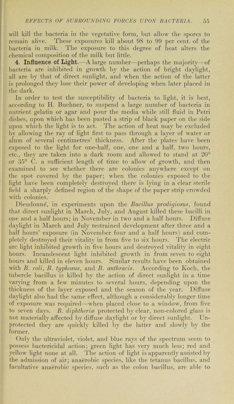 will kill the bacteria in the vegetative form, but allow the spores to remain alive. These exposures kill about 98 to 99 per cent, of the bacteria in milk. The exposure to this degree of heat alters the chemical composition of the milk but little. 4. Influence of Light.—A large number—perhaps the majority—of bacteria are inhibited in growth by the action of bright daylight, all are by that of direct sunlight, and when the action of the latter is prolonged they lose their power of developing when later placed in the dark. In order to test the susceptibility of bacteria to light, it is best, according to H. Buchner, to suspend a large number of bacteria in nutrient gelatin or agar and pour the media while still fluid in Petri dishes, upon which has been pasted a strip of black paper on the side upon which the light is to act. The action of heat may be excluded by allowing the ray of light first to pass through a layer of water or alum of several centimetres’ thickness. After the plates have been exposed to the light for one-half, one, one and a half, two hours, etc., they are taken into a dark room and allowed to stand at 20° or 35° C. a sufficient length of time to allow7 of growth, and then examined to see whether there are colonies anywhere except on the spot covered by the paper; when the colonies exposed to the light have been completely destroyed there is lying in a clear sterile field a sharply defined region of the shape of the paper strip crowded with colonies. Dieudonne, in experiments upon the Bacillus prodigiosus, found that direct sunlight in March, July, and August killed these bacilli in one and a half hours; in November in two and a half hours. Diffuse daylight in March and July restrained development after three and a half hours’ exposure (in November four and a half hours) and com- pletely destroyed their vitality in from five to six hours. The electric arc light inhibited growdh in five hours and destroyed vitality in eight hours. Incandescent light inhibited growth in from seven to eight hours and killed in eleven hours. Similar results have been obtained with B. coli, B. typhosus, and B. anthracis. According to Koch, the tubercle bacillus is killed by the action of direct sunlight in a time varying from a few minutes to several hours, depending upon the thickness of the layer exposed and the season of the year. Diffuse daylight also had the same effect, although a considerably longer time of exposure was required—when placed close to a window, from five to seven days. B. diphtheria; protected by clear, non-colored glass is not materially affected by diffuse daylight or by direct sunlight. Un- protected they are quickly killed by the latter and slowly by the former. Only the ultraviolet, violet, and blue rays of the spectrum seem to possess bactericidal action; green light has very much less; red and yellow light none at all. The action of light is apparently assisted by the admission of air; anaerobic species, like the tetanus bacillus, and facultative anaerobic species, such as the colon bacillus, are able to