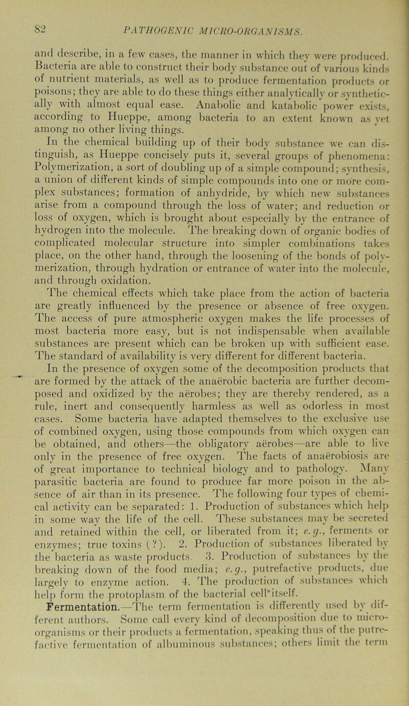 and describe, in a few cases, the manner in which they were produced. Bacteria are able to construct their body substance out of various kinds of nutrient materials, as well as to produce fermentation products or poisons; they are able to do these things either analytically or synthetic- ally with almost equal ease. Anabolic and katabolic power exists, according to Hueppe, among bacteria to an extent known as yet among no other living things. In the chemical building up of their body substance we can dis- tinguish, as Hueppe concisely puts it, several groups of phenomena: Polymerization, a sort of doubling up of a simple compound; synthesis, a union of different kinds of simple compounds into one or more com- plex substances; formation of anhydride, by which new substances arise from a compound through the loss of water; and reduction or loss of oxygen, which is brought about especially by the entrance of hydrogen into the molecule. The breaking down of organic bodies of complicated molecular structure into simpler combinations takes place, on the other hand, through the loosening of the bonds of poly- merization, through hydration or entrance of water into the molecule, and through oxidation. The chemical effects which take place from the action of bacteria are greatly influenced by the presence or absence of free oxygen. The access of pure atmospheric oxygen makes the life processes of most bacteria more easy, but is not indispensable when available substances are present which can be broken up with sufficient ease. The standard of availability is very different for different bacteria. In the presence of oxygen some of the decomposition products that are formed by the attack of the anaerobic bacteria are further decom- posed and oxidized by the aerobes; they are thereby rendered, as a rule, inert and consequently harmless as well as odorless in most cases. Some bacteria have adapted themselves to the exclusive use of combined oxygen, using those compounds from which oxygen can be obtained, and others—the obligatory aerobes—are able to live only in the presence of free oxygen. The facts of anaerobiosis are of great importance to technical biology and to pathology. Many parasitic bacteria are found to produce far more poison in the ab- sence of air than in its presence. The following four types of chemi- cal activity can be separated: 1. Production of substances which help in some way the life of the cell. These substances may be secreted and retained within the cell, or liberated from it; e.g., ferments or enzymes; true toxins (?). 2. Production of substances liberated by the bacteria as waste products. 3. Production of substances by the breaking down of the food media; e.g., putrefactive products, due largely to enzyme action. 4. The production of substances which help form the protoplasm of the bacterial cell itself. Fermentation.—The term fermentation is differently used by dif- ferent authors. Some call every kind of decomposition due to micro- organisms or their products a fermentation, speaking thus ol the putre- factive fermentation of albuminous substances; others limit the term