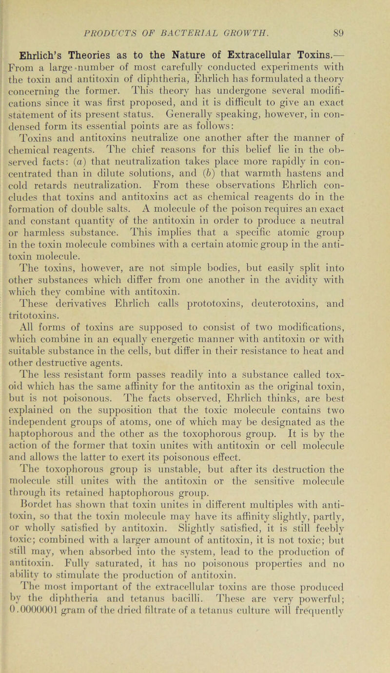 Ehrlich’s Theories as to the Nature of Extracellular Toxins.— From a large-number of most carefully conducted experiments with the toxin and antitoxin of diphtheria, Ehrlich has formulated a theory concerning the former. This theory has undergone several modifi- cations since it was first proposed, and it is difficult to give an exact statement of its present status. Generally speaking, however, in con- densed form its essential points are as follows: Toxins and antitoxins neutralize one another after the manner of chemical reagents. The chief reasons for this belief lie in the ob- served facts: (a) that neutralization takes place more rapidly in con- centrated than in dilute solutions, and (b) that warmth hastens and cold retards neutralization. From these observations Ehrlich con- cludes that toxins and antitoxins act as chemical reagents do in the formation of double salts. A molecule of the poison requires an exact and constant quantity of the antitoxin in order to produce a neutral or harmless substance. This implies that a specific atomic group in the toxin molecule combines with a certain atomic group in the anti- toxin molecule. The toxins, however, are not simple bodies, but easily split into other substances which differ from one another in the avidity with which they combine with antitoxin. These derivatives Ehrlich calls prototoxins, deuterotoxins, and tritotoxins. All forms of toxins are supposed to consist of two modifications, which combine in an equally energetic manner with antitoxin or with suitable substance in the cells, but differ in their resistance to heat and other destructive agents. The less resistant form passes readily into a substance called tox- oid which has the same affinity for the antitoxin as the original toxin, but is not poisonous. The facts observed, Ehrlich thinks, are best explained on the supposition that the toxic molecule contains two independent groups of atoms, one of which may be designated as the haptophorous and the other as the toxophorous group. It is by the action of the former that toxin unites with antitoxin or cell molecule and allows the latter to exert its poisonous effect. The toxophorous group is unstable, but after its destruction the molecule still unites with the antitoxin or the sensitive molecule through its retained haptophorous group. Bordet has shown that toxin unites in different multiples with anti- toxin, so that the toxin molecule may have its affinity slightly, partly, or wholly satisfied by antitoxin. Slightly satisfied, it is still feebly toxic; combined with a larger amount of antitoxin, it is not toxic; but still may, when absorbed into the system, lead to the production of antitoxin. Fully saturated, it has no poisonous properties and no ability to stimulate the production of antitoxin. The most important of the extracellular toxins are those produced by the diphtheria and tetanus bacilli. These are very powerful; 0.0000001 grain of the dried filtrate of a tetanus culture will frequently