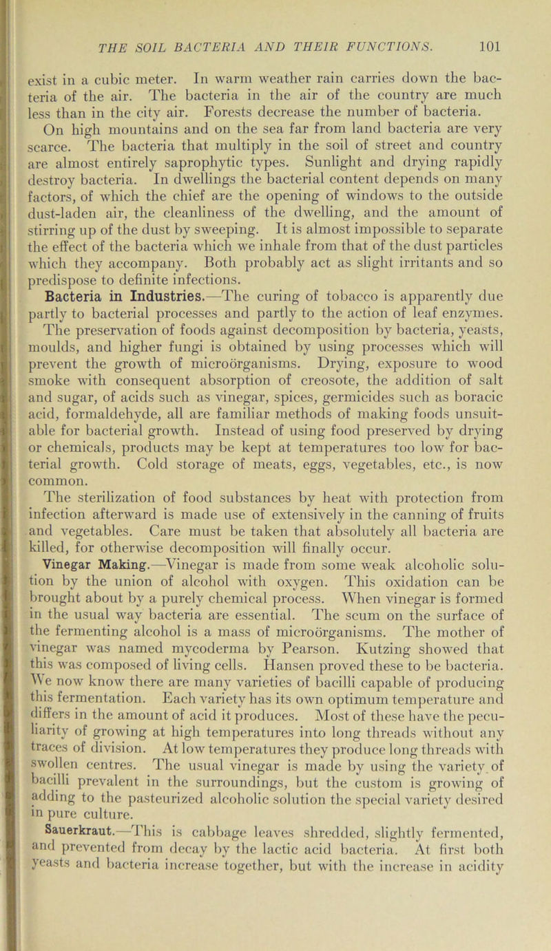 exist in a cubic meter. In warm weather rain carries down the bac- teria of the air. The bacteria in the air of the country are much less than in the city air. Forests decrease the number of bacteria. On high mountains and on the sea far from land bacteria are very scarce. The bacteria that multiply in the soil of street and country are almost entirely saprophytic types. Sunlight and drying rapidly destroy bacteria. In dwellings the bacterial content depends on many factors, of which the chief are the opening of windows to the outside dust-laden air, the cleanliness of the dwelling, and the amount of stirring up of the dust by sweeping. It is almost impossible to separate the effect of the bacteria which we inhale from that of the dust particles which they accompany. Both probably act as slight irritants and so predispose to definite infections. Bacteria in Industries.—The curing of tobacco is apparently due partly to bacterial processes and partly to the action of leaf enzymes. The preservation of foods against decomposition by bacteria, yeasts, moulds, and higher fungi is obtained by using processes which will prevent the growth of microorganisms. Drying, exposure to wood smoke with consequent absorption of creosote, the addition of salt and sugar, of acids such as vinegar, spices, germicides such as boracic acid, formaldehyde, all are familiar methods of making foods unsuit- able for bacterial growth. Instead of using food preserved by drying or chemicals, products may be kept at temperatures too low for bac- terial growth. Cold storage of meats, eggs, vegetables, etc., is now common. The sterilization of food substances by heat with protection from infection afterward is made use of extensively in the canning of fruits and vegetables. Care must be taken that absolutely all bacteria are killed, for otherwise decomposition will finally occur. Vinegar Making.—Vinegar is made from some weak alcoholic solu- tion by the union of alcohol with oxygen. This oxidation can be brought about by a purely chemical process. When vinegar is formed in the usual way bacteria are essential. The scum on the surface of the fermenting alcohol is a mass of microorganisms. The mother of vinegar was named mycoderma by Pearson. Kutzing showed that this was composed of living cells. Hansen proved these to be bacteria. V\e now know there are many varieties of bacilli capable of producing this fermentation. Each variety has its own optimum temperature and differs in the amount of acid it produces. Most of these have the pecu- liarity of growing at high temperatures into long threads without any traces of division. At low temperatures they produce long threads with swollen centres. The usual vinegar is made by using the variety of bacilli prevalent in the surroundings, but the custom is growing of adding to the pasteurized alcoholic solution the special variety desired in pure culture. Sauerkraut.—This is cabbage leaves shredded, slightly fermented, and prevented from decay by the lactic acid bacteria. At first both yeasts and bacteria increase together, but with the increase in acidity