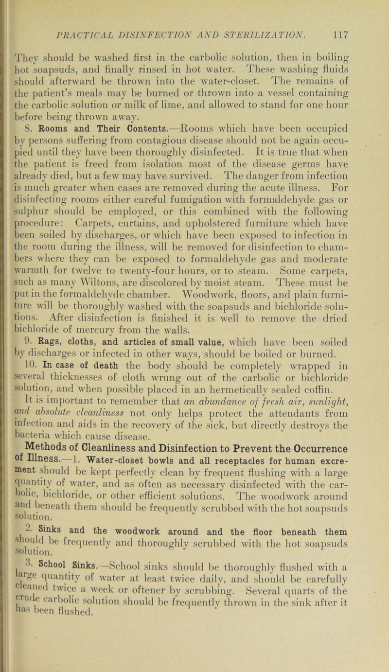 They should be washed first in the carbolic solution, then in boiling hot soapsuds, and finally rinsed in hot water. These washing fluids should afterward be thrown into the water-closet. The remains of the patient’s meals may be burned or thrown into a vessel containing the carbolic solution or milk of lime, and allowed to stand for one hour before being thrown away. 8. Rooms and Their Contents.—Rooms which have been occupied by persons suffering from contagious disease should not be again occu- pied until they have been thoroughly disinfected. It is true that when the patient is freed from isolation most of the disease germs have already died, but a few may have survived. The danger from infection is much greater when cases are removed during the acute illness. For disinfecting rooms either careful fumigation with formaldehyde gas or sulphur should be employed, or this combined with the following procedure: Carpets, curtains, and upholstered furniture which have been soiled by discharges, or which have been exposed to infection in the room during the illness, will be removed for disinfection to cham- bers where they can be exposed to formaldehyde gas and moderate warmth for twelve to twenty-four hours, or to steam. Some carpets, such as many Wiltons, are discolored by moist steam. These must be put in the formaldehyde chamber. Woodwork, floors, and plain furni- ture will be thoroughly washed with the soapsuds and bichloride solu- tions. After disinfection is finished it is well to remove the dried bichloride of mercury from the walls. 9. Rags, cloths, and articles of small value, which have been soiled bv discharges or infected in other ways, should be boiled or burned. 10. In case of death the body should be completely wrapped in several thicknesses of cloth wrung out of the carbolic or bichloride solution, and when possible placed in an hermetically sealed coffin. It is important to remember that an abundance of fresh air, sunlight, and absolute cleanliness not only helps protect the attendants from infection and aids in the recovery of the sick, but directly destroys the bacteria which cause disease. Methods of Cleanliness and Disinfection to Prevent the Occurrence of Illness.—1. Water-closet bowls and all receptacles for human excre- ment should be kept perfectly clean by frequent flushing with a large quantity of water, and as often as necessary disinfected with the car- bolic, bichloride, or other efficient solutions. The woodwork around and beneath them should be frequently scrubbed with the hot soapsuds solution. 2- Sinks and the woodwork around and the floor beneath them s ould be frequently and thoroughly scrubbed with the hot soapsuds School Sinks.—School sinks should be thoroughly flushed with a **rgc quantity of water at least twice daily, and should be carefully c eaned twice a week or oftener by scrubbing. Several quarts of the fnif. carholic solution should be frequently thrown in the sink after it has been flushed.