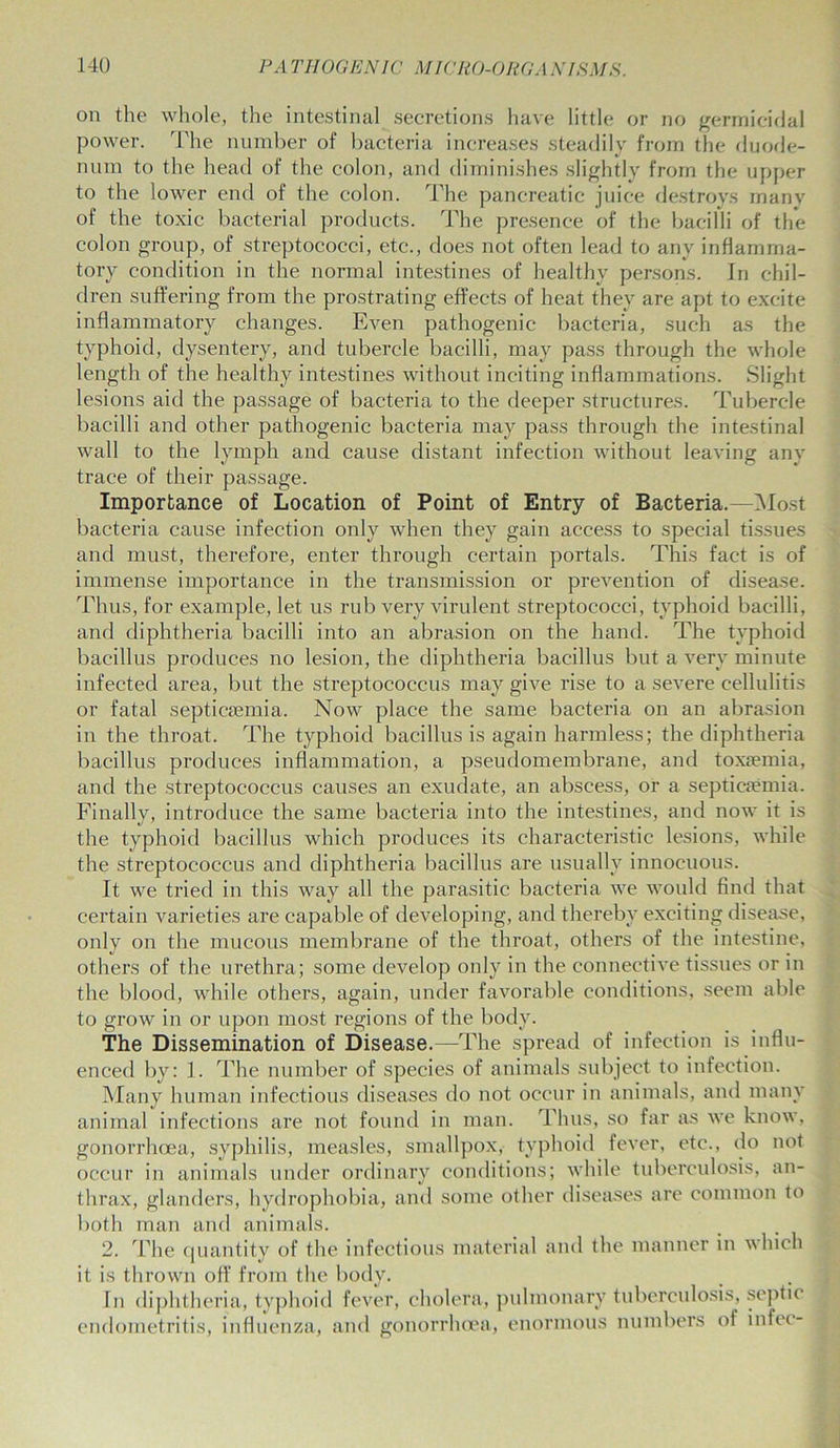 on the whole, the intestinal secretions have little or no germicidal power. The number of bacteria increases steadily from the duode- num to the head of the colon, and diminishes slightly from the upper to the lower end of the colon. The pancreatic juice destroys many of the toxic bacterial products. The presence of the bacilli of the colon group, of streptococci, etc., does not often lead to any inflamma- tory condition in the normal intestines of healthy persons. In chil- dren suffering from the prostrating effects of heat they are apt to excite inflammatory changes. Even pathogenic bacteria, such as the typhoid, dysentery, and tubercle bacilli, may pass through the whole length of the healthy intestines without inciting inflammations. Slight lesions aid the passage of bacteria to the deeper structures. Tubercle bacilli and other pathogenic bacteria may pass through the intestinal wall to the lymph and cause distant infection without leaving any trace of their passage. Importance of Location of Point of Entry of Bacteria.—Most bacteria cause infection only when they gain access to special tissues and must, therefore, enter through certain portals. This fact is of immense importance in the transmission or prevention of disease. Thus, for example, let us rub very virulent streptococci, typhoid bacilli, and diphtheria bacilli into an abrasion on the hand. The typhoid bacillus produces no lesion, the diphtheria bacillus but a very minute infected area, but the streptococcus may give rise to a severe cellulitis or fatal septicaemia. Now place the same bacteria on an abrasion in the throat. The typhoid bacillus is again harmless; the diphtheria bacillus produces inflammation, a pseudomembrane, and toxaemia, and the streptococcus causes an exudate, an abscess, or a septicaemia. Finally, introduce the same bacteria into the intestines, and now it is the typhoid bacillus which produces its characteristic lesions, while the streptococcus and diphtheria bacillus are usually innocuous. It we tried in this way all the parasitic bacteria we would find that certain varieties are capable of developing, and thereby exciting disease, only on the mucous membrane of the throat, others of the intestine, others of the urethra; some develop only in the connective tissues or in the blood, while others, again, under favorable conditions, seem able to grow in or upon most regions of the body. The Dissemination of Disease.—The spread of infection is influ- enced by: 1. The number of species of animals subject to infection. Many human infectious diseases do not occur in animals, and many animal infections are not found in man. Thus, so far as we know, gonorrhoea, syphilis, measles, smallpox, typhoid fever, etc., do not occur in animals under ordinary conditions; while tuberculosis, an- thrax, glanders, hydrophobia, and some other diseases are common to both man and animals. 2. The quantity of the infectious material and the manner in which it is thrown off from the body. In diphtheria, typhoid fever, cholera, pulmonary tuberculosis, septic endometritis, influenza, and gonorrhoea, enormous numbers of infee-