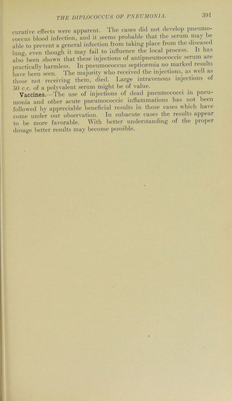 curative effects were apparent. The cases did not develop pneumo- coccus blood infection, and it seems probable that the serum may be able to prevent a general infection from taking place from the diseased Inner even though it may fail to influence the local process. It has also been shown that these injections of antipneumococcic serum are practicallv harmless. In pneumococcus septicaemia no marked results have been seen. The majority who received the injections, as well as those not receiving them, died. Large intravenous injections of 50 c.c. of a polyvalent serum might be of value. Vaccines.—The use of injections of dead pneumococci in pneu- monia and other acute pneumococcic inflammations has not been followed by appreciable beneficial results in those cases which have come under our observation. In subacute cases the results appear to be more favorable. With better understanding of the proper dosage better results may become possible.