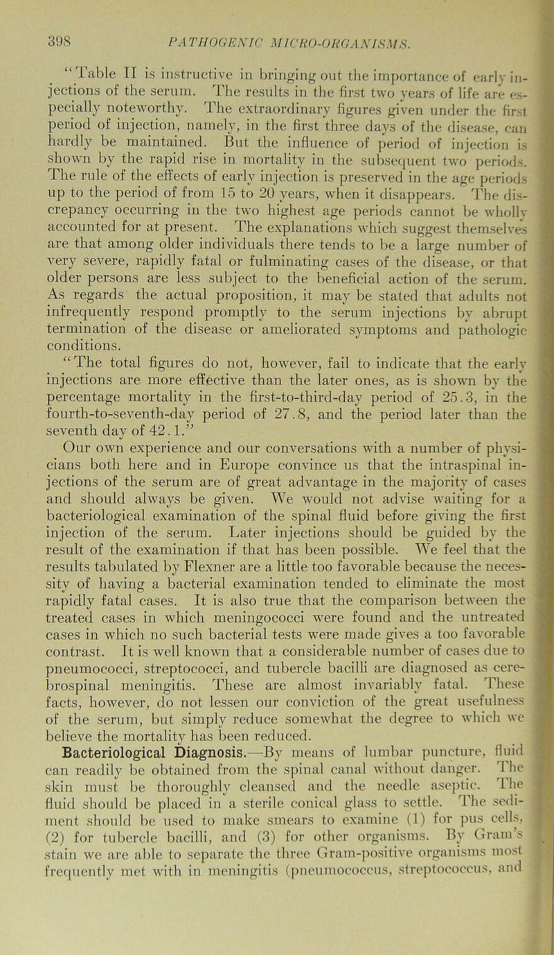 “ Table II is instructive in bringing out the importance of early in- jections of the serum. The results in the first two years of life are es- pecially noteworthy. The extraordinary figures given under the first period of injection, namely, in the first three days of the disease, can hardly be maintained. But the influence of period of injection is shown by the rapid rise in mortality in the subsequent two periods. The rule of the effects of early injection is preserved in the age periods up to the period of from 15 to 20 years, when it disappears. The dis- crepancy occurring in the two highest age periods cannot be wholly accounted for at present. The explanations which suggest themselves are that among older individuals there tends to be a large number of very severe, rapidly fatal or fulminating cases of the disease, or that older persons are less subject to the beneficial action of the serum. As regards the actual proposition, it may be stated that adults not infrequently respond promptly to the serum injections by abrupt termination of the disease or ameliorated symptoms and pathologic conditions. “ The total figures do not, however, fail to indicate that the early injections are more effective than the later ones, as is shown by the percentage mortality in the first-to-third-day period of 25.3, in the fourth-to-seventh-day period of 27.8, and the period later than the seventh day of 42.1.” Our own experience and our conversations with a number of physi- cians both here and in Europe convince us that the intraspinal in- jections of the serum are of great advantage in the majority of cases and should always be given. We would not advise waiting for a bacteriological examination of the spinal fluid before giving the first injection of the serum. Later injections should be guided by the result of the examination if that has been possible. We feel that the results tabulated by Flexner are a little too favorable because the neces- sity of having a bacterial examination tended to eliminate the most rapidly fatal cases. It is also true that the comparison between the treated cases in which meningococci were found and the untreated cases in which no such bacterial tests were made gives a too favorable contrast. It is well known that a considerable number of cases due to pneumococci, streptococci, and tubercle bacilli are diagnosed as cere- brospinal meningitis. These are almost invariably fatal. These facts, however, do not lessen our conviction of the great usefulness of the serum, but simply reduce somewhat the degree to which we believe the mortality has been reduced. Bacteriological Diagnosis.—By means of lumbar puncture, can readily be obtained from the spinal canal without danger, skin must be thoroughly cleansed and the needle aseptic, fluid should be placed in a sterile conical glass to settle. The ment should be used to make smears to examine (1) for pus cells, (2) for tubercle bacilli, and (3) for other organisms. By Gram s stain we are able to separate the three Gram-positive organisms most frequently met with in meningitis (pneumococcus, streptococcus, and fluid The The sedi-