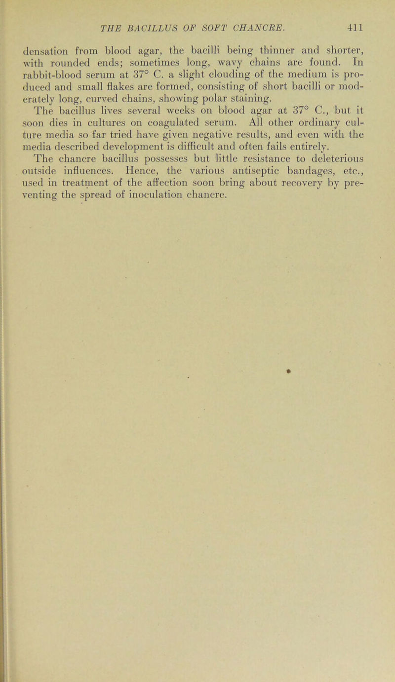 densation from blood agar, the bacilli being thinner and shorter, with rounded ends; sometimes long, wavy chains are found. In rabbit-blood serum at 37° C. a slight clouding of the medium is pro- duced and small flakes are formed, consisting of short bacilli or mod- erately long, curved chains, showing polar staining. The bacillus lives several weeks on blood agar at 37° C., but it soon dies in cultures on coagulated serum. All other ordinary cul- ture media so far tried have given negative results, and even with the media described development is difficult and often fails entirely. The chancre bacillus possesses but little resistance to deleterious outside influences. Hence, the various antiseptic bandages, etc., used in treatment of the affection soon bring about recovery by pre- venting the spread of inoculation chancre.