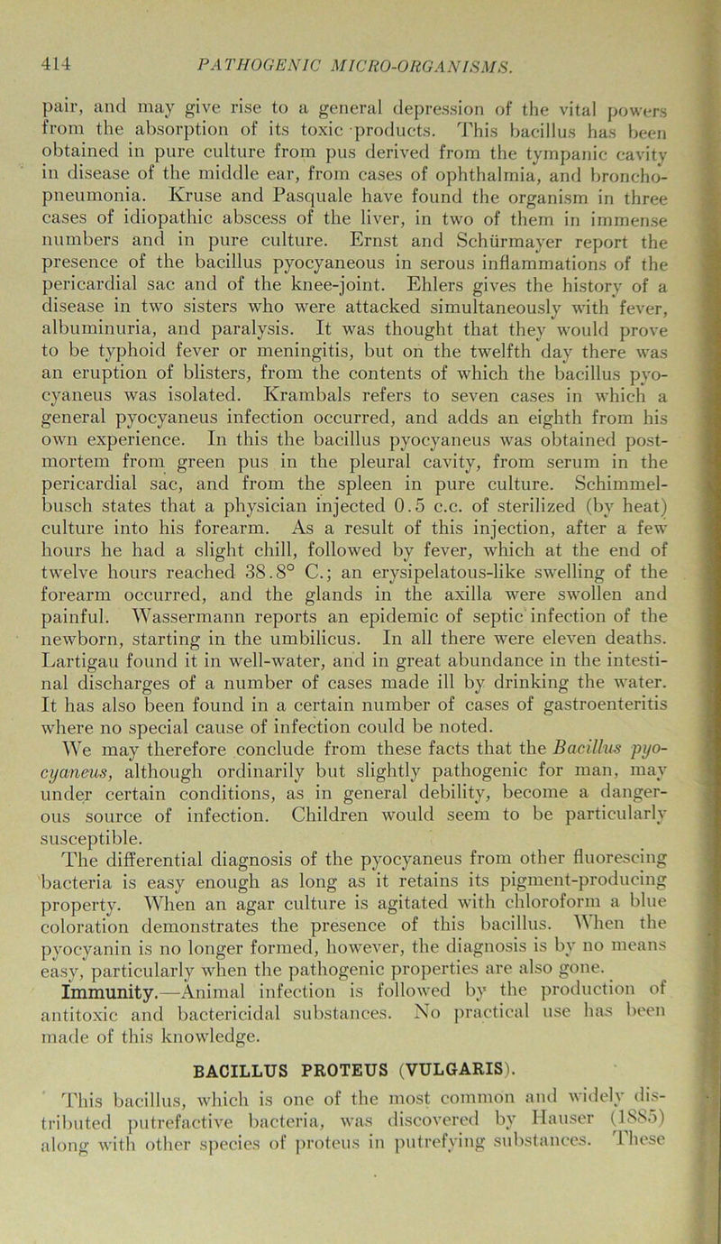 pair, and may give rise to a general depression of the vital powers from the absorption of its toxic products. This bacillus has been obtained in pure culture from pus derived from the tympanic cavity in disease of the middle ear, from cases of ophthalmia, and broncho- pneumonia. Kruse and Pasquale have found the organism in three cases of idiopathic abscess of the liver, in two of them in immense numbers and in pure culture. Ernst and Schurmayer report the presence of the bacillus pyocyaneous in serous inflammations of the pericardial sac and of the knee-joint. Ehlers gives the history of a disease in two sisters who were attacked simultaneously with fever, albuminuria, and paralysis. It was thought that they would prove to be typhoid fever or meningitis, but on the twelfth day there was an eruption of blisters, from the contents of which the bacillus pyo- cyaneus was isolated. Krambals refers to seven cases in which a general pyocyaneus infection occurred, and adds an eighth from his own experience. In this the bacillus pyocyaneus was obtained post- mortem from green pus in the pleural cavity, from serum in the pericardial sac, and from the spleen in pure culture. Schimmel- busch states that a physician injected 0.5 c.c. of sterilized (by heat) culture into his forearm. As a result of this injection, after a few hours he had a slight chill, followed by fever, which at the end of twelve hours reached 38.8° C.; an erysipelatous-like swelling of the forearm occurred, and the glands in the axilla were swollen and painful. Wassermann reports an epidemic of septic infection of the newborn, starting in the umbilicus. In all there were eleven deaths. Lartigau found it in well-water, and in great abundance in the intesti- nal discharges of a number of cases made ill by drinking the water. It has also been found in a certain number of cases of gastroenteritis where no special cause of infection could be noted. We may therefore conclude from these facts that the Bacillus pyo- cyaneus, although ordinarily but slightly pathogenic for man, may under certain conditions, as in general debility, become a danger- ous source of infection. Children would seem to be particularly susceptible. The differential diagnosis of the pyocyaneus from other fluorescing bacteria is easy enough as long as it retains its pigment-producing property. When an agar culture is agitated with chloroform a blue coloration demonstrates the presence of this bacillus. When the pyocyanin is no longer formed, however, the diagnosis is by no means easy, particularly when the pathogenic properties are also gone. Immunity.—Animal infection is followed by the production of antitoxic and bactericidal substances. No practical use has been made of this knowledge. BACILLUS PROTEUS (VULGARIS). This bacillus, which is one of the most common and widely dis- tributed putrefactive bacteria, was discovered by Hauser (1885) along with other species of proteus in putrefying substances. I liese