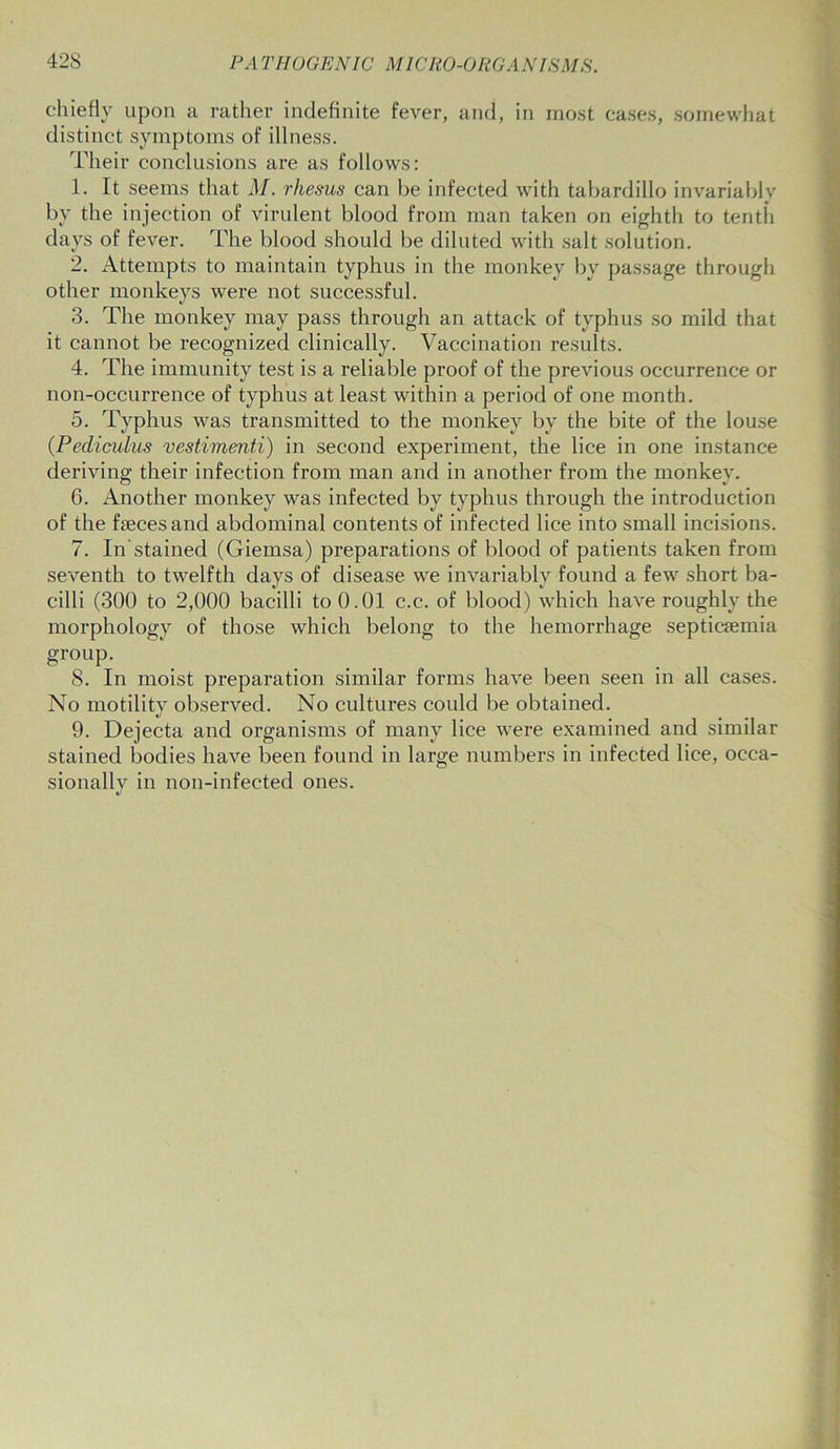 chiefly upon a rather indefinite fever, and, in most cases, somewhat distinct symptoms of illness. Their conclusions are as follows: 1. It seems that M. rhesus can be infected with tabardillo invariably by the injection of virulent blood from man taken on eighth to tenth days of fever. The blood should be diluted with salt solution. 2. Attempts to maintain typhus in the monkey by passage through other monkeys were not successful. 3. The monkey may pass through an attack of typhus so mild that it cannot be recognized clinically. Vaccination results. 4. The immunity test is a reliable proof of the previous occurrence or non-occurrence of typhus at least within a period of one month. 5. Typhus was transmitted to the monkey by the bite of the louse (Pediculus vestimenti) in second experiment, the lice in one instance deriving their infection from man and in another from the monkey. 6. Another monkey was infected by typhus through the introduction of the faeces and abdominal contents of infected lice into small incisions. 7. In'stained (Giemsa) preparations of blood of patients taken from seventh to twelfth days of disease we invariably found a few short ba- cilli (300 to 2,000 bacilli to 0.01 c.c. of blood) which have roughly the morphology of those which belong to the hemorrhage septicaemia group. 8. In moist preparation similar forms have been seen in all cases. No motility observed. No cultures could be obtained. 9. Dejecta and organisms of many lice were examined and similar stained bodies have been found in large numbers in infected lice, occa- sionally in non-infected ones.